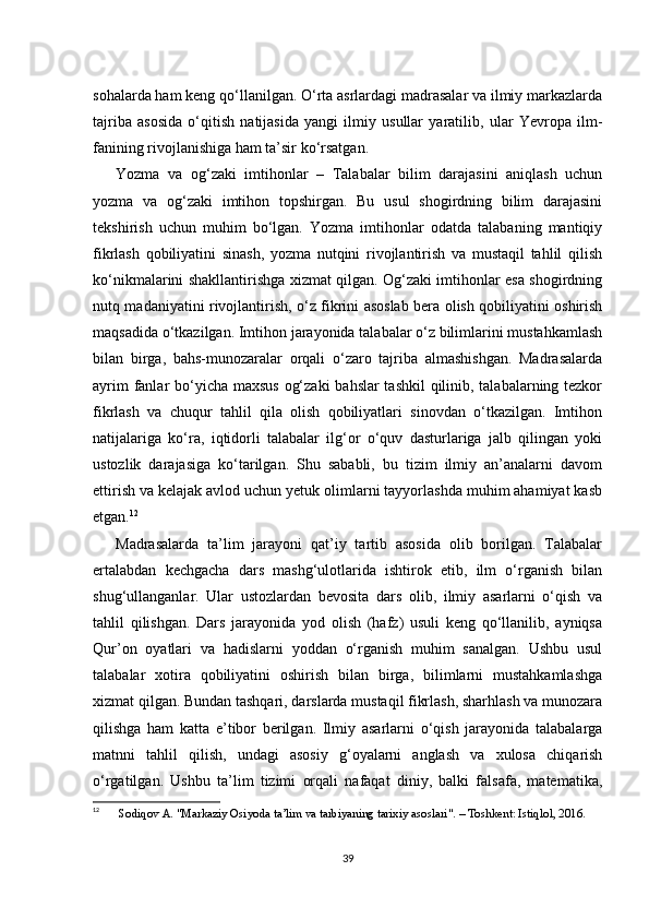 sohalarda ham keng qo‘llanilgan. O‘rta asrlardagi madrasalar va ilmiy markazlarda
tajriba   asosida   o‘qitish   natijasida   yangi   ilmiy   usullar   yaratilib,   ular   Yevropa   ilm-
fanining rivojlanishiga ham ta’sir ko‘rsatgan.
Yozma   va   og‘zaki   imtihonlar   –   Talabalar   bilim   darajasini   aniqlash   uchun
yozma   va   og‘zaki   imtihon   topshirgan.   Bu   usul   shogirdning   bilim   darajasini
tekshirish   uchun   muhim   bo‘lgan.   Yozma   imtihonlar   odatda   talabaning   mantiqiy
fikrlash   qobiliyatini   sinash,   yozma   nutqini   rivojlantirish   va   mustaqil   tahlil   qilish
ko‘nikmalarini shakllantirishga xizmat qilgan. Og‘zaki imtihonlar esa shogirdning
nutq madaniyatini rivojlantirish, o‘z fikrini asoslab bera olish qobiliyatini oshirish
maqsadida o‘tkazilgan. Imtihon jarayonida talabalar o‘z bilimlarini mustahkamlash
bilan   birga,   bahs-munozaralar   orqali   o‘zaro   tajriba   almashishgan.   Madrasalarda
ayrim  fanlar bo‘yicha maxsus og‘zaki  bahslar tashkil  qilinib, talabalarning tezkor
fikrlash   va   chuqur   tahlil   qila   olish   qobiliyatlari   sinovdan   o‘tkazilgan.   Imtihon
natijalariga   ko‘ra,   iqtidorli   talabalar   ilg‘or   o‘quv   dasturlariga   jalb   qilingan   yoki
ustozlik   darajasiga   ko‘tarilgan.   Shu   sababli,   bu   tizim   ilmiy   an’analarni   davom
ettirish va kelajak avlod uchun yetuk olimlarni tayyorlashda muhim ahamiyat kasb
etgan. 12
Madrasalarda   ta’lim   jarayoni   qat’iy   tartib   asosida   olib   borilgan.   Talabalar
ertalabdan   kechgacha   dars   mashg‘ulotlarida   ishtirok   etib,   ilm   o‘rganish   bilan
shug‘ullanganlar.   Ular   ustozlardan   bevosita   dars   olib,   ilmiy   asarlarni   o‘qish   va
tahlil   qilishgan.   Dars   jarayonida   yod   olish   (hafz)   usuli   keng   qo‘llanilib,   ayniqsa
Qur’on   oyatlari   va   hadislarni   yoddan   o‘rganish   muhim   sanalgan.   Ushbu   usul
talabalar   xotira   qobiliyatini   oshirish   bilan   birga,   bilimlarni   mustahkamlashga
xizmat qilgan. Bundan tashqari, darslarda mustaqil fikrlash, sharhlash va munozara
qilishga   ham   katta   e’tibor   berilgan.   Ilmiy   asarlarni   o‘qish   jarayonida   talabalarga
matnni   tahlil   qilish,   undagi   asosiy   g‘oyalarni   anglash   va   xulosa   chiqarish
o‘rgatilgan.   Ushbu   ta’lim   tizimi   orqali   nafaqat   diniy,   balki   falsafa,   matematika,
12
  Sodiqov A. "Markaziy Osiyoda ta’lim va tarbiyaning tarixiy asoslari". – Toshkent: Istiqlol, 2016.
39 