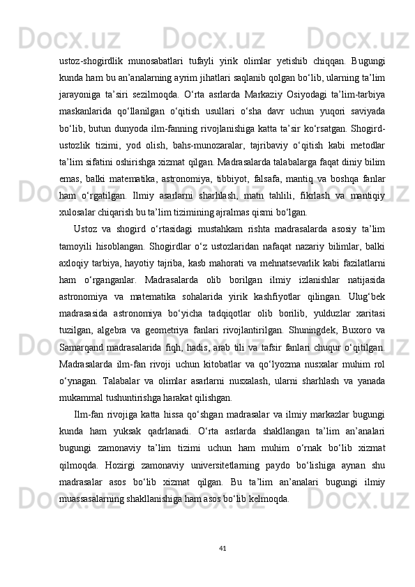 ustoz-shogirdlik   munosabatlari   tufayli   yirik   olimlar   yetishib   chiqqan.   Bugungi
kunda ham bu an’analarning ayrim jihatlari saqlanib qolgan bo‘lib, ularning ta’lim
jarayoniga   ta’siri   sezilmoqda.   O‘rta   asrlarda   Markaziy   Osiyodagi   ta’lim-tarbiya
maskanlarida   qo‘llanilgan   o‘qitish   usullari   o‘sha   davr   uchun   yuqori   saviyada
bo‘lib,  butun  dunyoda  ilm-fanning  rivojlanishiga  katta  ta’sir  ko‘rsatgan.  Shogird-
ustozlik   tizimi,   yod   olish,   bahs-munozaralar,   tajribaviy   o‘qitish   kabi   metodlar
ta’lim sifatini oshirishga xizmat qilgan. Madrasalarda talabalarga faqat diniy bilim
emas,   balki   matematika,   astronomiya,   tibbiyot,   falsafa,   mantiq   va   boshqa   fanlar
ham   o‘rgatilgan.   Ilmiy   asarlarni   sharhlash,   matn   tahlili,   fikrlash   va   mantiqiy
xulosalar chiqarish bu ta’lim tizimining ajralmas qismi bo‘lgan. 
Ustoz   va   shogird   o‘rtasidagi   mustahkam   rishta   madrasalarda   asosiy   ta’lim
tamoyili   hisoblangan.   Shogirdlar   o‘z   ustozlaridan   nafaqat   nazariy   bilimlar,   balki
axloqiy tarbiya, hayotiy tajriba, kasb mahorati va mehnatsevarlik kabi  fazilatlarni
ham   o‘rganganlar.   Madrasalarda   olib   borilgan   ilmiy   izlanishlar   natijasida
astronomiya   va   matematika   sohalarida   yirik   kashfiyotlar   qilingan.   Ulug‘bek
madrasasida   astronomiya   bo‘yicha   tadqiqotlar   olib   borilib,   yulduzlar   xaritasi
tuzilgan,   algebra   va   geometriya   fanlari   rivojlantirilgan.   Shuningdek,   Buxoro   va
Samarqand   madrasalarida   fiqh,   hadis,   arab   tili   va   tafsir   fanlari   chuqur   o‘qitilgan.
Madrasalarda   ilm-fan   rivoji   uchun   kitobatlar   va   qo‘lyozma   nusxalar   muhim   rol
o‘ynagan.   Talabalar   va   olimlar   asarlarni   nusxalash,   ularni   sharhlash   va   yanada
mukammal tushuntirishga harakat qilishgan. 
Ilm-fan   rivojiga   katta   hissa   qo‘shgan   madrasalar   va   ilmiy   markazlar   bugungi
kunda   ham   yuksak   qadrlanadi.   O‘rta   asrlarda   shakllangan   ta’lim   an’analari
bugungi   zamonaviy   ta’lim   tizimi   uchun   ham   muhim   o‘rnak   bo‘lib   xizmat
qilmoqda.   Hozirgi   zamonaviy   universitetlarning   paydo   bo‘lishiga   aynan   shu
madrasalar   asos   bo‘lib   xizmat   qilgan.   Bu   ta’lim   an’analari   bugungi   ilmiy
muassasalarning shakllanishiga ham asos bo‘lib kelmoqda.
41 