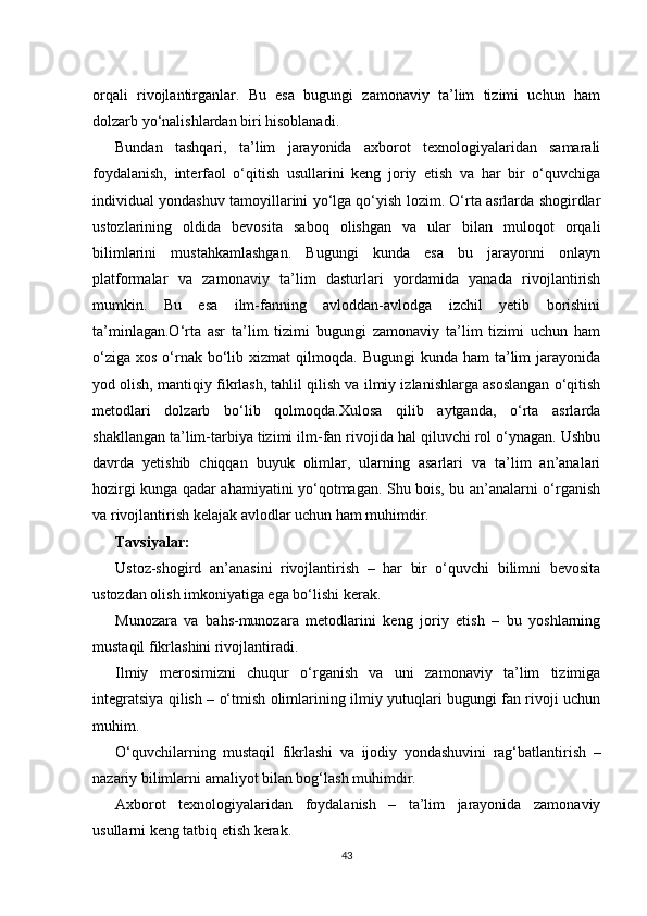 orqali   rivojlantirganlar.   Bu   esa   bugungi   zamonaviy   ta’lim   tizimi   uchun   ham
dolzarb yo‘nalishlardan biri hisoblanadi.
Bundan   tashqari,   ta’lim   jarayonida   axborot   texnologiyalaridan   samarali
foydalanish,   interfaol   o‘qitish   usullarini   keng   joriy   etish   va   har   bir   o‘quvchiga
individual yondashuv tamoyillarini yo‘lga qo‘yish lozim. O‘rta asrlarda shogirdlar
ustozlarining   oldida   bevosita   saboq   olishgan   va   ular   bilan   muloqot   orqali
bilimlarini   mustahkamlashgan.   Bugungi   kunda   esa   bu   jarayonni   onlayn
platformalar   va   zamonaviy   ta’lim   dasturlari   yordamida   yanada   rivojlantirish
mumkin.   Bu   esa   ilm-fanning   avloddan-avlodga   izchil   yetib   borishini
ta’minlagan.O‘rta   asr   ta’lim   tizimi   bugungi   zamonaviy   ta’lim   tizimi   uchun   ham
o‘ziga  xos  o‘rnak  bo‘lib  xizmat  qilmoqda.  Bugungi   kunda ham   ta’lim   jarayonida
yod olish, mantiqiy fikrlash, tahlil qilish va ilmiy izlanishlarga asoslangan o‘qitish
metodlari   dolzarb   bo‘lib   qolmoqda.Xulosa   qilib   aytganda,   o‘rta   asrlarda
shakllangan ta’lim-tarbiya tizimi ilm-fan rivojida hal qiluvchi rol o‘ynagan. Ushbu
davrda   yetishib   chiqqan   buyuk   olimlar,   ularning   asarlari   va   ta’lim   an’analari
hozirgi kunga qadar ahamiyatini yo‘qotmagan. Shu bois, bu an’analarni o‘rganish
va rivojlantirish kelajak avlodlar uchun ham muhimdir.
Tavsiyalar:
Ustoz-shogird   an’anasini   rivojlantirish   –   har   bir   o‘quvchi   bilimni   bevosita
ustozdan olish imkoniyatiga ega bo‘lishi kerak.
Munozara   va   bahs-munozara   metodlarini   keng   joriy   etish   –   bu   yoshlarning
mustaqil fikrlashini rivojlantiradi.
Ilmiy   merosimizni   chuqur   o‘rganish   va   uni   zamonaviy   ta’lim   tizimiga
integratsiya qilish – o‘tmish olimlarining ilmiy yutuqlari bugungi fan rivoji uchun
muhim.
O‘quvchilarning   mustaqil   fikrlashi   va   ijodiy   yondashuvini   rag‘batlantirish   –
nazariy bilimlarni amaliyot bilan bog‘lash muhimdir.
Axborot   texnologiyalaridan   foydalanish   –   ta’lim   jarayonida   zamonaviy
usullarni keng tatbiq etish kerak.
43 