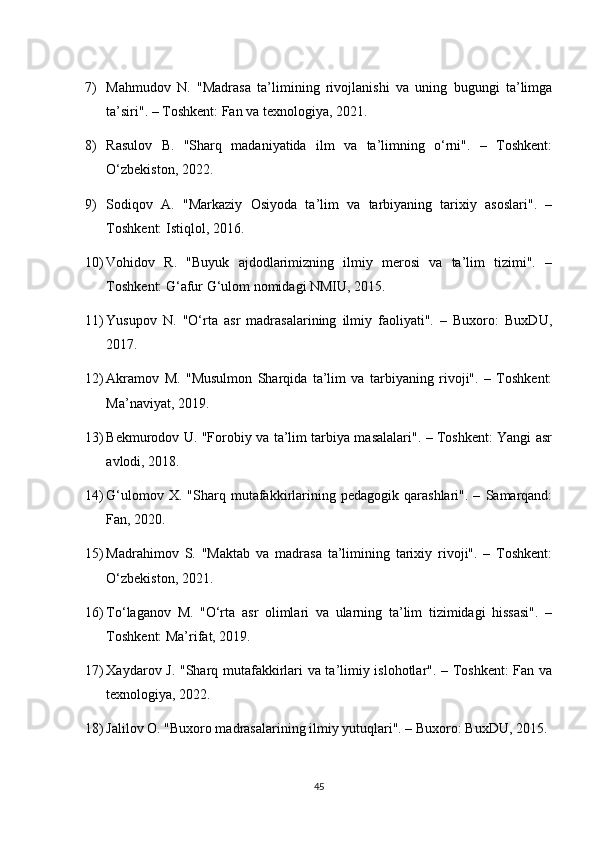 7) Mahmudov   N.   "Madrasa   ta’limining   rivojlanishi   va   uning   bugungi   ta’limga
ta’siri". – Toshkent: Fan va texnologiya, 2021.
8) Rasulov   B.   "Sharq   madaniyatida   ilm   va   ta’limning   o‘rni".   –   Toshkent:
O‘zbekiston, 2022.
9) Sodiqov   A.   "Markaziy   Osiyoda   ta’lim   va   tarbiyaning   tarixiy   asoslari".   –
Toshkent: Istiqlol, 2016.
10) Vohidov   R.   "Buyuk   ajdodlarimizning   ilmiy   merosi   va   ta’lim   tizimi".   –
Toshkent: G‘afur G‘ulom nomidagi NMIU, 2015.
11) Yusupov   N.   "O‘rta   asr   madrasalarining   ilmiy   faoliyati".   –   Buxoro:   BuxDU,
2017.
12) Akramov   M.   "Musulmon   Sharqida   ta’lim   va   tarbiyaning   rivoji".   –   Toshkent:
Ma’naviyat, 2019.
13) Bekmurodov U. "Forobiy va ta’lim tarbiya masalalari". – Toshkent: Yangi asr
avlodi, 2018.
14) G‘ulomov   X.  "Sharq   mutafakkirlarining   pedagogik   qarashlari".   –   Samarqand:
Fan, 2020.
15) Madrahimov   S.   "Maktab   va   madrasa   ta’limining   tarixiy   rivoji".   –   Toshkent:
O‘zbekiston, 2021.
16) To‘laganov   M.   "O‘rta   asr   olimlari   va   ularning   ta’lim   tizimidagi   hissasi".   –
Toshkent: Ma’rifat, 2019.
17) Xaydarov J. "Sharq mutafakkirlari va ta’limiy islohotlar". – Toshkent: Fan va
texnologiya, 2022.
18) Jalilov O. "Buxoro madrasalarining ilmiy yutuqlari". – Buxoro: BuxDU, 2015.
45 