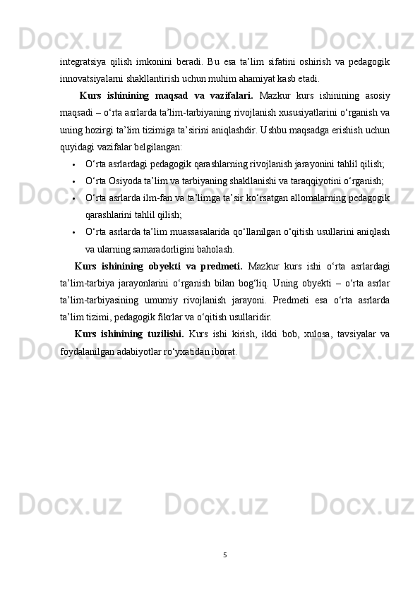 integratsiya   qilish   imkonini   beradi.   Bu   esa   ta’lim   sifatini   oshirish   va   pedagogik
innovatsiyalarni shakllantirish uchun muhim ahamiyat kasb etadi.
Kurs   ishinining   maqsad   va   vazifalari.   Mazkur   kurs   ishinining   asosiy
maqsadi – o‘rta asrlarda ta’lim-tarbiyaning rivojlanish xususiyatlarini o‘rganish va
uning hozirgi ta’lim tizimiga ta’sirini aniqlashdir. Ushbu maqsadga erishish uchun
quyidagi vazifalar belgilangan:
 O‘rta asrlardagi pedagogik qarashlarning rivojlanish jarayonini tahlil qilish;
 O‘rta Osiyoda ta’lim va tarbiyaning shakllanishi va taraqqiyotini o‘rganish;
 O‘rta asrlarda ilm-fan va ta’limga ta’sir ko‘rsatgan allomalarning pedagogik
qarashlarini tahlil qilish;
 O‘rta asrlarda ta’lim muassasalarida qo‘llanilgan o‘qitish usullarini aniqlash
va ularning samaradorligini baholash.
Kurs   ishinining   obyekti   va   predmeti.   Mazkur   kurs   ishi   o‘rta   asrlardagi
ta’lim-tarbiya   jarayonlarini   o‘rganish   bilan   bog‘liq.   Uning   obyekti   –   o‘rta   asrlar
ta’lim-tarbiyasining   umumiy   rivojlanish   jarayoni.   Predmeti   esa   o‘rta   asrlarda
ta’lim tizimi, pedagogik fikrlar va o‘qitish usullaridir.
Kurs   ishinining   tuzilishi.   Kurs   ishi   kirish,   ikki   bob,   xulosa,   tavsiyalar   va
foydalanilgan adabiyotlar ro‘yxatidan iborat. 
5