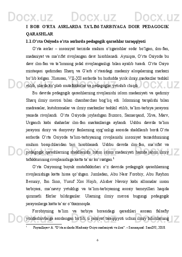 I   BOB   O’RTA   ASRLARDA   TA’LIM-TARBIYAGA   DOIR   PEDAGOGIK
QARASHLAR
1.1.O‘rta Osiyoda o’rta asrlarda pedagogik qarashlar taraqqiyoti
O‘rta   asrlar   –   insoniyat   tarixida   muhim   o‘zgarishlar   sodir   bo‘lgan,   ilm-fan,
madaniyat   va   ma’rifat   rivojlangan   davr   hisoblanadi.   Ayniqsa,   O‘rta   Osiyoda   bu
davr   ilm-fan   va   ta’limning   jadal   rivojlanganligi   bilan   ajralib   turadi.   O‘rta   Osiyo
mintaqasi   qadimdan   Sharq   va   G‘arb   o‘rtasidagi   madaniy   aloqalarning   markazi
bo‘lib kelgan. Xususan, VII-XII asrlarda bu hududda yirik ilmiy markazlar tashkil
etilib, ularda ko‘plab mutafakkirlar va pedagoglar yetishib chiqdi.
Bu   davrda   pedagogik   qarashlarning   rivojlanishi   islom   madaniyati   va   qadimiy
Sharq   ilmiy   merosi   bilan   chambarchas   bog‘liq   edi.   Islomning   tarqalishi   bilan
madrasalar, kutubxonalar va ilmiy markazlar tashkil  etilib, ta’lim-tarbiya jarayoni
yanada   rivojlandi.   O‘rta   Osiyoda   joylashgan   Buxoro,   Samarqand,   Xiva,   Marv,
Urganch   kabi   shaharlar   ilm-fan   markazlariga   aylandi.   Ushbu   davrda   ta’lim
jarayoni   diniy   va   dunyoviy   fanlarning   uyg‘unligi   asosida   shakllanib   bordi.O‘rta
asrlarda   O‘rta   Osiyoda   ta’lim-tarbiyaning   rivojlanishi   insoniyat   tamaddunining
muhim   bosqichlaridan   biri   hisoblanadi.   Ushbu   davrda   ilm-fan,   ma’rifat   va
pedagogik   qarashlarning   shakllanishi   butun   islom   madaniyati   hamda   jahon   ilmiy
tafakkurining rivojlanishiga katta ta’sir ko‘rsatgan. 1
O‘rta   Osiyoning   buyuk   mutafakkirlari   o‘z   davrida   pedagogik   qarashlarning
rivojlanishiga   katta   hissa   qo‘shgan.   Jumladan,   Abu   Nasr   Forobiy,   Abu   Rayhon
Beruniy,   Ibn   Sino,   Yusuf   Xos   Hojib,   Alisher   Navoiy   kabi   allomalar   inson
tarbiyasi,   ma’naviy   yetukligi   va   ta’lim-tarbiyaning   asosiy   tamoyillari   haqida
qimmatli   fikrlar   bildirganlar.   Ularning   ilmiy   merosi   bugungi   pedagogik
jarayonlarga katta ta’sir o‘tkazmoqda.
Forobiyning   ta’lim   va   tarbiya   borasidagi   qarashlari   asosan   falsafiy
yondashuvlarga asoslangan bo‘lib, u jamiyat taraqqiyoti uchun ilmiy bilimlarning
1
  Fayzullayev A. "O‘rta asrlarda Markaziy Osiyo madaniyati va ilmi". – Samarqand: SamDU, 2018.
6 