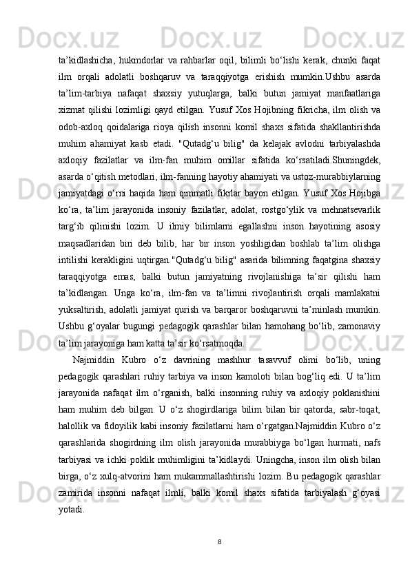 ta’kidlashicha,   hukmdorlar   va   rahbarlar   oqil,   bilimli   bo‘lishi   kerak,   chunki   faqat
ilm   orqali   adolatli   boshqaruv   va   taraqqiyotga   erishish   mumkin.Ushbu   asarda
ta’lim-tarbiya   nafaqat   shaxsiy   yutuqlarga,   balki   butun   jamiyat   manfaatlariga
xizmat   qilishi   lozimligi   qayd   etilgan.  Yusuf   Xos   Hojibning   fikricha,  ilm   olish   va
odob-axloq   qoidalariga   rioya   qilish   insonni   komil   shaxs   sifatida   shakllantirishda
muhim   ahamiyat   kasb   etadi.   "Qutadg‘u   bilig"   da   kelajak   avlodni   tarbiyalashda
axloqiy   fazilatlar   va   ilm-fan   muhim   omillar   sifatida   ko‘rsatiladi.Shuningdek,
asarda o‘qitish metodlari, ilm-fanning hayotiy ahamiyati va ustoz-murabbiylarning
jamiyatdagi  o‘rni   haqida  ham  qimmatli  fikrlar   bayon etilgan.  Yusuf   Xos  Hojibga
ko‘ra,   ta’lim   jarayonida   insoniy   fazilatlar,   adolat,   rostgo‘ylik   va   mehnatsevarlik
targ‘ib   qilinishi   lozim.   U   ilmiy   bilimlarni   egallashni   inson   hayotining   asosiy
maqsadlaridan   biri   deb   bilib,   har   bir   inson   yoshligidan   boshlab   ta’lim   olishga
intilishi   kerakligini   uqtirgan."Qutadg‘u   bilig"   asarida   bilimning   faqatgina   shaxsiy
taraqqiyotga   emas,   balki   butun   jamiyatning   rivojlanishiga   ta’sir   qilishi   ham
ta’kidlangan.   Unga   ko‘ra,   ilm-fan   va   ta’limni   rivojlantirish   orqali   mamlakatni
yuksaltirish,   adolatli   jamiyat   qurish   va   barqaror   boshqaruvni   ta’minlash   mumkin.
Ushbu   g‘oyalar   bugungi   pedagogik   qarashlar   bilan   hamohang   bo‘lib,   zamonaviy
ta’lim jarayoniga ham katta ta’sir ko‘rsatmoqda.
Najmiddin   Kubro   o‘z   davrining   mashhur   tasavvuf   olimi   bo‘lib,   uning
pedagogik   qarashlari   ruhiy   tarbiya   va   inson   kamoloti   bilan   bog‘liq   edi.   U   ta’lim
jarayonida   nafaqat   ilm   o‘rganish,   balki   insonning   ruhiy   va   axloqiy   poklanishini
ham   muhim   deb   bilgan.   U   o‘z   shogirdlariga   bilim   bilan   bir   qatorda,   sabr-toqat,
halollik va fidoyilik kabi insoniy fazilatlarni ham o‘rgatgan.Najmiddin Kubro o‘z
qarashlarida   shogirdning   ilm   olish   jarayonida   murabbiyga   bo‘lgan   hurmati,   nafs
tarbiyasi  va ichki poklik muhimligini ta’kidlaydi. Uningcha, inson ilm olish bilan
birga,   o‘z   xulq-atvorini   ham   mukammallashtirishi   lozim.   Bu   pedagogik   qarashlar
zamirida   insonni   nafaqat   ilmli,   balki   komil   shaxs   sifatida   tarbiyalash   g‘oyasi
yotadi.
8 