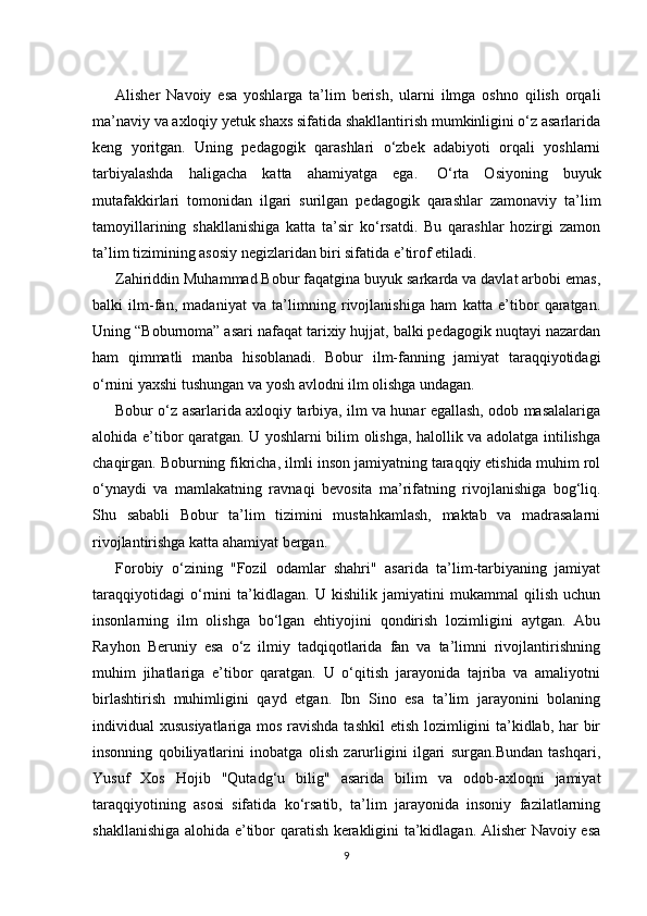 Alisher   Navoiy   esa   yoshlarga   ta’lim   berish,   ularni   ilmga   oshno   qilish   orqali
ma’naviy va axloqiy yetuk shaxs sifatida shakllantirish mumkinligini o‘z asarlarida
keng   yoritgan.   Uning   pedagogik   qarashlari   o‘zbek   adabiyoti   orqali   yoshlarni
tarbiyalashda   haligacha   katta   ahamiyatga   ega.     O‘rta   Osiyoning   buyuk
mutafakkirlari   tomonidan   ilgari   surilgan   pedagogik   qarashlar   zamonaviy   ta’lim
tamoyillarining   shakllanishiga   katta   ta’sir   ko‘rsatdi.   Bu   qarashlar   hozirgi   zamon
ta’lim tizimining asosiy negizlaridan biri sifatida e’tirof etiladi.
Zahiriddin Muhammad Bobur faqatgina buyuk sarkarda va davlat arbobi emas,
balki   ilm-fan,   madaniyat   va   ta’limning   rivojlanishiga   ham   katta   e’tibor   qaratgan.
Uning “Boburnoma” asari nafaqat tarixiy hujjat, balki pedagogik nuqtayi nazardan
ham   qimmatli   manba   hisoblanadi.   Bobur   ilm-fanning   jamiyat   taraqqiyotidagi
o‘rnini yaxshi tushungan va yosh avlodni ilm olishga undagan.
Bobur o‘z asarlarida axloqiy tarbiya, ilm va hunar egallash, odob masalalariga
alohida e’tibor qaratgan. U yoshlarni bilim olishga, halollik va adolatga intilishga
chaqirgan. Boburning fikricha, ilmli inson jamiyatning taraqqiy etishida muhim rol
o‘ynaydi   va   mamlakatning   ravnaqi   bevosita   ma’rifatning   rivojlanishiga   bog‘liq.
Shu   sababli   Bobur   ta’lim   tizimini   mustahkamlash,   maktab   va   madrasalarni
rivojlantirishga katta ahamiyat bergan.
Forobiy   o‘zining   "Fozil   odamlar   shahri"   asarida   ta’lim-tarbiyaning   jamiyat
taraqqiyotidagi   o‘rnini   ta’kidlagan.   U   kishilik   jamiyatini   mukammal   qilish   uchun
insonlarning   ilm   olishga   bo‘lgan   ehtiyojini   qondirish   lozimligini   aytgan.   Abu
Rayhon   Beruniy   esa   o‘z   ilmiy   tadqiqotlarida   fan   va   ta’limni   rivojlantirishning
muhim   jihatlariga   e’tibor   qaratgan.   U   o‘qitish   jarayonida   tajriba   va   amaliyotni
birlashtirish   muhimligini   qayd   etgan.   Ibn   Sino   esa   ta’lim   jarayonini   bolaning
individual xususiyatlariga mos ravishda  tashkil  etish lozimligini ta’kidlab, har  bir
insonning   qobiliyatlarini   inobatga   olish   zarurligini   ilgari   surgan.Bundan   tashqari,
Yusuf   Xos   Hojib   "Qutadg‘u   bilig"   asarida   bilim   va   odob-axloqni   jamiyat
taraqqiyotining   asosi   sifatida   ko‘rsatib,   ta’lim   jarayonida   insoniy   fazilatlarning
shakllanishiga alohida e’tibor qaratish kerakligini ta’kidlagan. Alisher Navoiy esa
9 