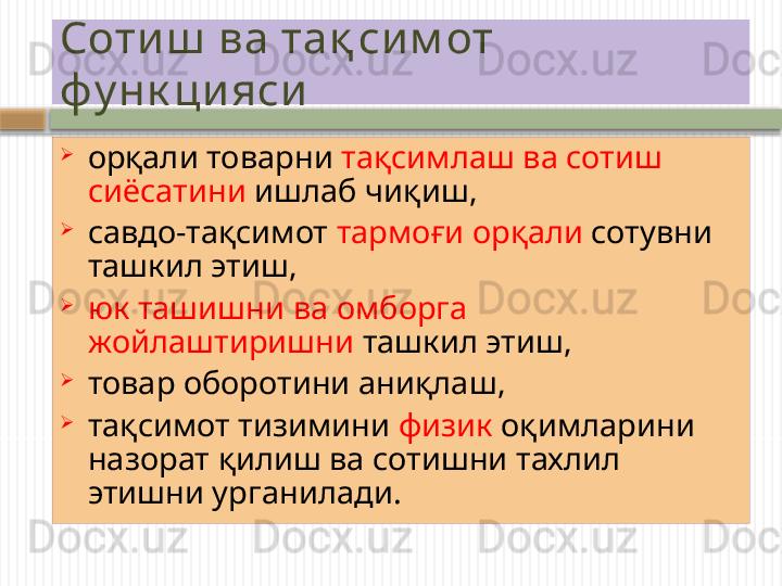 Соти ш  ва тақ си м от 
фу нк ци яси  

орқали товарни  тақсимлаш ва сотиш 
сиёс а тини  ишлаб чиқиш, 

са в до-та қ симот  тармо ғ и орқали  сотувни 
ташкил этиш, 

юк ташишни ва омборга 
ж о йлаштиришни  ташкил этиш, 

товар оборотини ани қ лаш, 

та қ симот тизимини  физик  о қ имларини  
назорат қилиш ва сотишни тахлил 
этиш ни у рганилади.    