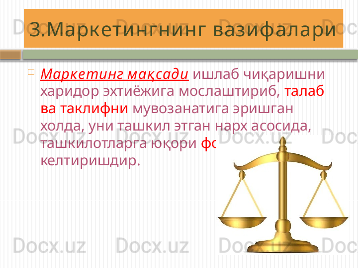 3.Марк ети нгни нг вази ф алари
Марк е тинг м ақ сади   ишлаб чиқаришни 
харидор эхтиёжига мослаштириб,  талаб 
ва таклифни  мувозанатига эришган 
холда, уни ташкил этган нарх асосида, 
ташкилотларга юқори  фойда  
келтиришдир.