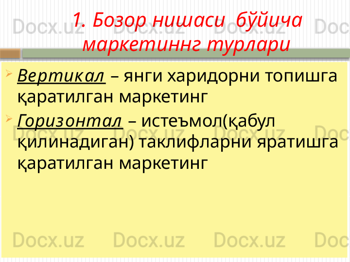 1. Бозор нишаси  б ўйича 
маркетиннг турлари
Ве ртик ал  – янги харидорни топишга 
қаратилган маркетинг
Гориз онтал  – истеъмол(қабул 
қилинадиган) таклифларни яратишга 
қаратилган маркетинг
