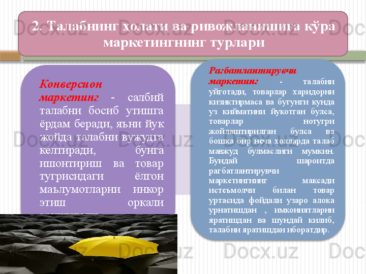 Конверсион 
маркетинг   -  салбий 
талабни  босиб  утишга 
ёрдам  беради,  яъни  йук 
жойда  талабни  вужудга 
келтиради,  бунга 
ишонтириш  ва  товар 
тугрисидаги  ёлгон 
маълумотларни  инкор 
этиш  оркали 
эришилади. Рагбатлантирувчи 
маркетинг   -  талабни 
уйготади,  товарлар  харидорни 
кизиктирмаса  ва  бугунги  кунда 
уз  кийматини  йукотган  булса, 
товарлар  нотугри 
жойлаштирилган  булса  ва 
бошка  бир  неча  холларда  талаб 
мавжуд  булмаслиги  мумкин. 
Бундай  шароитда 
рагбатлантирувчи 
маркетингнинг  максади 
истеъмолчи  билан  товар 
уртасида  фойдали  узаро  алока 
урнатишдан  ,  имкониятларни 
яратишдан  ва  шундай  килиб, 
талабни яратишдан иборатдир.2.  Талабнинг ҳолати ва ривожланишига кўра 
маркетингнинг турлари      