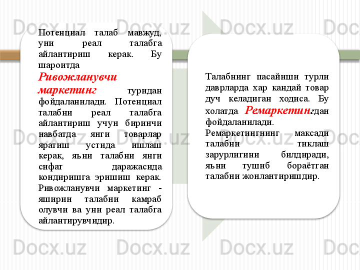 Потенциал  талаб  мавжуд, 
уни  реал  талабга 
айлантириш  керак.  Бу 
шароитда   
Ривожланувчи 
маркетинг   туридан 
фойдаланилади.  Потенциал 
талабни  реал  талабга 
айлантириш  учун  биринчи 
навбатда  янги  товарлар 
яратиш  устида  ишлаш 
керак,  яъни  талабни  янги 
сифат  даражасида 
кондиришга  эришиш  керак. 
Ривожланувчи  маркетинг  - 
яширин  талабни  камраб 
олувчи  ва  уни  реал  талабга 
айлантирувчидир. Талабнинг  пасайиши  турли 
даврларда  хар  кандай  товар 
дуч  келадиган  ходиса.  Бу 
холатда  Ремаркетин г дан 
фойдаланилади. 
Ремаркетингнинг  максади 
талабни  тиклаш 
зарурлигини  билдиради, 
яъни  тушиб  бораётган 
талабни жонлантиришдир.      