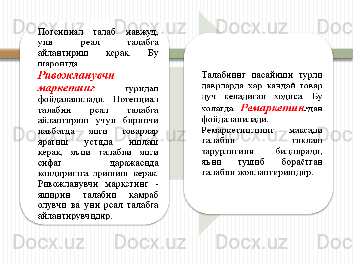 Потенциал  талаб  мавжуд, 
уни  реал  талабга 
айлантириш  керак.  Бу 
шароитда   
Ривожланувчи 
маркетинг   туридан 
фойдаланилади.  Потенциал 
талабни  реал  талабга 
айлантириш  учун  биринчи 
навбатда  янги  товарлар 
яратиш  устида  ишлаш 
керак,  яъни  талабни  янги 
сифат  даражасида 
кондиришга  эришиш  керак. 
Ривожланувчи  маркетинг  - 
яширин  талабни  камраб 
олувчи  ва  уни  реал  талабга 
айлантирувчидир. Талабнинг  пасайиши  турли 
даврларда  хар  кандай  товар 
дуч  келадиган  ходиса.  Бу 
холатда  Ремаркетин г дан 
фойдаланилади. 
Ремаркетингнинг  максади 
талабни  тиклаш 
зарурлигини  билдиради, 
яъни  тушиб  бораётган 
талабни жонлантиришдир.