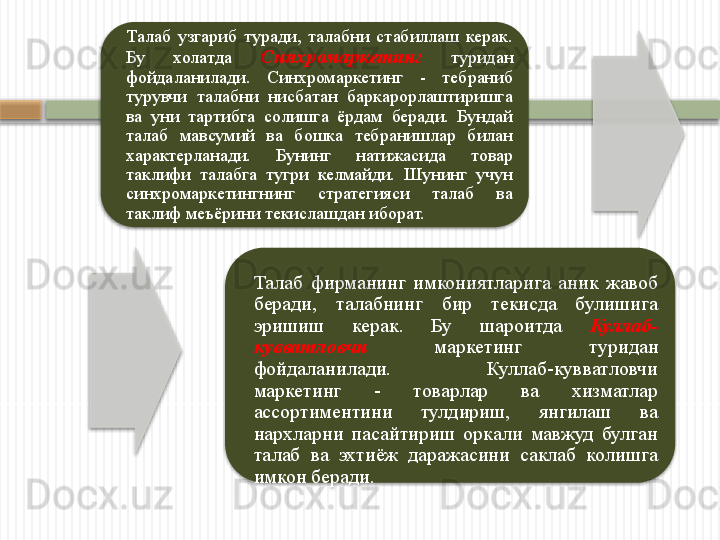 Талаб  узгариб  туради,  талабни  стабиллаш  керак. 
Бу  холатда  Синхромаркетинг   туридан 
фойдаланилади.  Синхромаркетинг  -  тебраниб 
турувчи  талабни  нисбатан  баркарорлаштиришга 
ва  уни  тартибга  солишга  ёрдам  беради.  Бундай 
талаб  мавсумий  ва  бошка  тебранишлар  билан 
характерланади.  Бунинг  натижасида  товар 
таклифи  талабга  тугри  келмайди.  Шунинг  учун 
синхромаркетингнинг  стратегияси  талаб  ва 
таклиф меъёрини текислашдан иборат.
Талаб  фирманинг  имкониятларига  аник  жавоб 
беради,  талабнинг  бир  текисда  булишига 
эришиш  керак.  Бу  шароитда  Куллаб-
кувватловчи   маркетинг  туридан 
фойдаланилади.  Куллаб-кувватловчи 
маркетинг  -  товарлар  ва  хизматлар 
ассортиментини  тулдириш,  янгилаш  ва 
нархларни  пасайтириш  оркали  мавжуд  булган 
талаб  ва  эхтиёж  даражасини  саклаб  колишга 
имкон беради.            