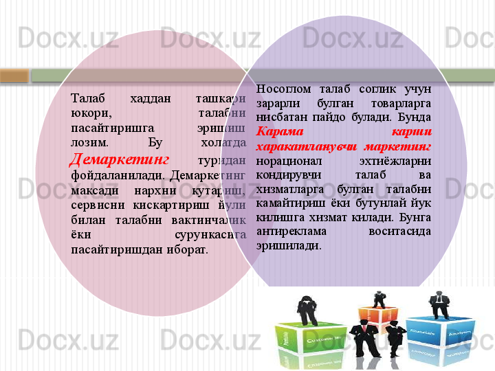 Талаб  хаддан  ташкари 
юкори,  талабни 
пасайтиришга  эришиш 
лозим.  Бу  холатда 
Демаркетинг   туридан 
фойдаланилади. Демаркетинг 
максади  нархни  кутариш, 
сервисни  кискартириш  йули 
билан  талабни  вактинчалик 
ёки  сурункасига 
пасайтиришдан иборат. Носоглом  талаб  соглик  учун 
зарарли  булган  товарларга 
нисбатан  пайдо  булади.  Бунда 
Карама  карши 
харакатланувчи  маркетинг  
норационал  эхтиёжларни 
кондирувчи  талаб  ва 
хизматларга  булган  талабни 
камайтириш  ёки  бутунлай  йук 
килишга  хизмат  килади.  Бунга 
антиреклама  воситасида 
эришилади.      