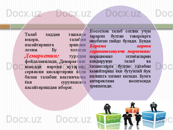 Талаб  хаддан  ташкари 
юкори,  талабни 
пасайтиришга  эришиш 
лозим.  Бу  холатда 
Демаркетинг   туридан 
фойдаланилади. Демаркетинг 
максади  нархни  кутариш, 
сервисни  кискартириш  йули 
билан  талабни  вактинчалик 
ёки  сурункасига 
пасайтиришдан иборат. Носоглом  талаб  соглик  учун 
зарарли  булган  товарларга 
нисбатан  пайдо  булади.  Бунда 
Карама  карши 
харакатланувчи  маркетинг  
норационал  эхтиёжларни 
кондирувчи  талаб  ва 
хизматларга  булган  талабни 
камайтириш  ёки  бутунлай  йук 
килишга  хизмат  килади.  Бунга 
антиреклама  воситасида 
эришилади.