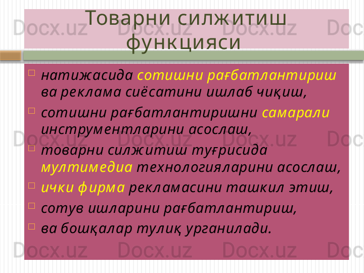 Товарни си лж и ти ш  
фу нк ци яси  

натиж асида  сотишни ра ғ батл антириш 
ва ре к л ам а сиё сатини ишл аб чиқ иш , 

сотишни ра ғ батл антиришни  сам арал и  
инструм е нтл арини асосл аш , 

товарни сил ж итиш т уғ рисида 
м ул тим е диа  те хнол огиял арини асосл аш , 

ичк и ф ирм а  ре к л ам асини ташк ил  этиш , 

сотув ишл арини ра ғ батл антириш , 

ва бошқ ал ар т у л и қ  у рганил ади.    