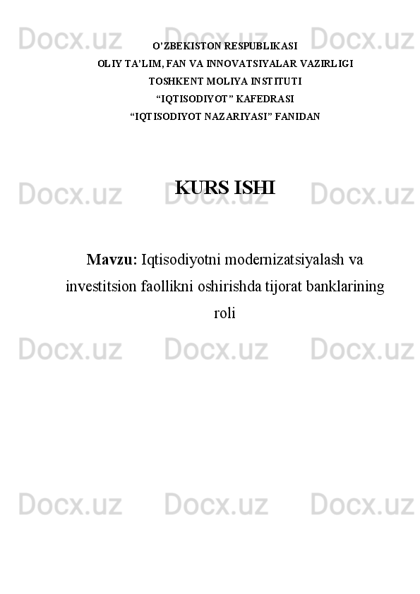 O’ZBEKISTON RESPUBLIKASI
OLIY TA’LIM , FAN VA INNOVATSIYALAR  VAZIRLIGI
TOSHKENT MOLIYA INSTITUTI
“ IQTISODIYOT ”  KAFEDRASI
“ IQTISODIYOT NAZARIYASI ”  FANIDAN
KURS ISHI
Mavzu:   Iqtisodiyotni modernizatsiyalash va
investitsion faollikni   oshirishda  tijorat ban klar i ning
roli 