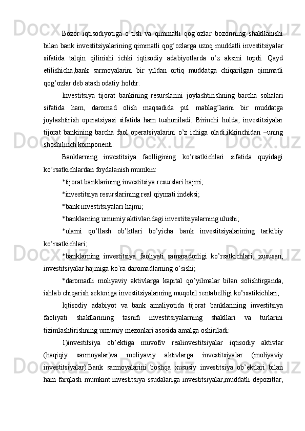 Bozor   iqtisodiyotiga   o’tish   va   qimmatli   qog’ozlar   bozorining   shakllanishi
bilan bank investitsiyalarining qimmatli qog’ozlarga uzoq muddatli investitsiyalar
sifatida   talqin   qilinishi   ichki   iqtisodiy   adabiyotlarda   o’z   aksini   topdi.   Qayd
etilishicha,bank   sarmoyalarini   bir   yildan   ortiq   muddatga   chiqarilgan   qimmatli
qog’ozlar deb atash odatiy holdir.
Investitsiya   tijorat   bankining   resurslarini   joylashtirishning   barcha   sohalari
sifatida   ham,   daromad   olish   maqsadida   pul   mablag’larini   bir   muddatga
joylashtirish   operatsiyasi   sifatida   ham   tushuniladi.   Birinchi   holda,   investitsiyalar
tijorat   bankining   barcha   faol   operatsiyalarini   o’z   ichiga   oladi,ikkinchidan   –uning
shoshilinch komponenti.
Banklarning   investitsiya   faolligining   ko’rsatkichlari   sifatida   quyidagi
ko’rsatkichlardan foydalanish mumkin:
*tijorat banklarining investitsiya resurslari hajmi;
*investitsiya resurslarining real qiymati indeksi;
*bank investitsiyalari hajmi;
*banklarning umumiy aktivlaridagi investitsiyalarning ulushi;
*ularni   qo’llash   ob’ktlari   bo’yicha   bank   investitsiyalarining   tarkibiy
ko’rsatkichlari;
*banklarning   investitsiya   faoliyati   samaradorligi   ko’rsatkichlari,   xususan,
investitsiyalar hajmiga ko’ra daromadlarning o’sishi;
*daromadli   moliyaviy   aktivlarga   kapital   qo’yilmalar   bilan   solishtirganda,
ishlab chiqarish sektoriga investitsiyalarning muqobil rentabelligi ko’rsatikichlari;
Iqtisodiy   adabiyot   va   bank   amaliyotida   tijorat   banklarining   investitsiya
faoliyati   shakllarining   tasnifi   investitsiyalarning   shakllari   va   turlarini
tizimlashtirishning umumiy mezonlari asosida amalga oshiriladi:
1)investitsiya   ob’ektiga   muvofiv   realinvestitsiyalar   iqtisodiy   aktivlar
(haqiqiy   sarmoyalar)va   moliyaviy   aktivlarga   investitsiyalar   (moliyaviy
investitsiyalar).Bank   sarmoyalarini   boshqa   xususiy   investitsiya   ob’ektlari   bilan
ham   farqlash   mumkint:investitsiya   ssudalariga   investitsiyalar,muddatli   depozitlar,