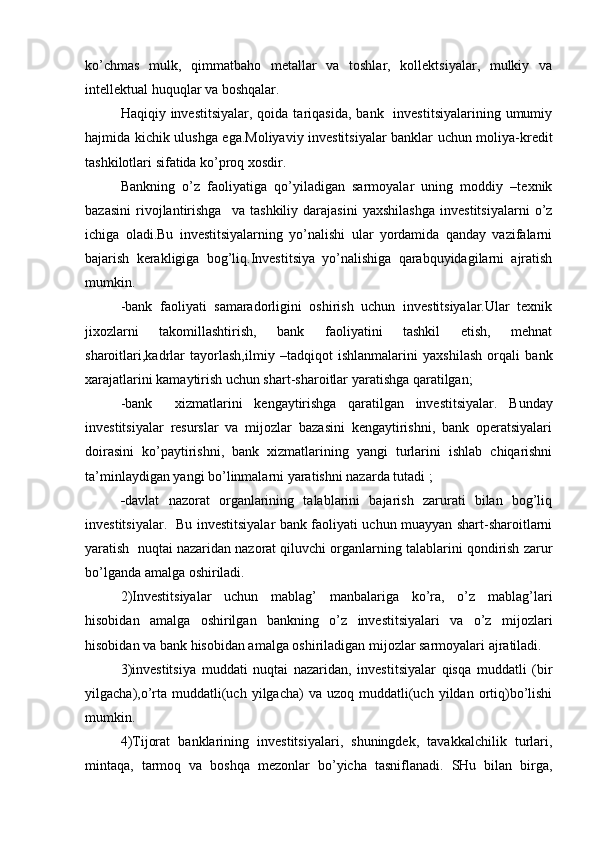 ko’chmas   mulk,   qimmatbaho   metallar   va   toshlar,   kollektsiyalar,   mulkiy   va
intellektual huquqlar va boshqalar.
Haqiqiy investitsiyalar,  qoida  tariqasida,  bank   investitsiyalarining  umumiy
hajmida kichik ulushga ega.Moliyaviy investitsiyalar banklar uchun moliya-kredit
tashkilotlari sifatida ko’proq xosdir.
Bankning   o’z   faoliyatiga   qo’yiladigan   sarmoyalar   uning   moddiy   –texnik
bazasini   rivojlantirishga     va   tashkiliy   darajasini   yaxshilashga   investitsiyalarni   o’z
ichiga   oladi.Bu   investitsiyalarning   yo’nalishi   ular   yordamida   qanday   vazifalarni
bajarish   kerakligiga   bog’liq.Investitsiya   yo’nalishiga   qarabquyidagilarni   ajratish
mumkin.
-bank   faoliyati   samaradorligini   oshirish   uchun   investitsiyalar.Ular   texnik
jixozlarni   takomillashtirish,   bank   faoliyatini   tashkil   etish,   mehnat
sharoitlari,kadrlar   tayorlash,ilmiy   –tadqiqot   ishlanmalarini   yaxshilash   orqali   bank
xarajatlarini kamaytirish uchun shart-sharoitlar yaratishga qaratilgan;
-bank     xizmatlarini   kengaytirishga   qaratilgan   investitsiyalar.   Bunday
investitsiyalar   resurslar   va   mijozlar   bazasini   kengaytirishni,   bank   operatsiyalari
doirasini   ko’paytirishni,   bank   xizmatlarining   yangi   turlarini   ishlab   chiqarishni
ta’minlaydigan yangi bo’linmalarni yaratishni nazarda tutadi ;
- davlat   nazorat   organlarining   talablarini   bajarish   zarurati   bilan   bog’liq
investitsiyalar.   Bu investitsiyalar bank faoliyati uchun muayyan shart-sharoitlarni
yaratish  nuqtai nazaridan nazorat qiluvchi organlarning talablarini qondirish zarur
bo’lganda amalga oshiriladi.
2)Investitsiyalar   uchun   mablag’   manbalariga   ko’ra,   o’z   mablag’lari
hisobidan   amalga   oshirilgan   bankning   o’z   investitsiyalari   va   o’z   mijozlari
hisobidan va bank hisobidan amalga oshiriladigan mijozlar sarmoyalari ajratiladi.
3)investitsiya   muddati   nuqtai   nazaridan,   investitsiyalar   qisqa   muddatli   (bir
yilgacha),o’rta  muddatli(uch   yilgacha)  va   uzoq  muddatli(uch  yildan  ortiq)bo’lishi
mumkin.
4)Tijorat   banklarining   investitsiyalari,   shuningdek,   tavakkalchilik   turlari,
mintaqa,   tarmoq   va   boshqa   mezonlar   bo’yicha   tasniflanadi.   SHu   bilan   birga, 