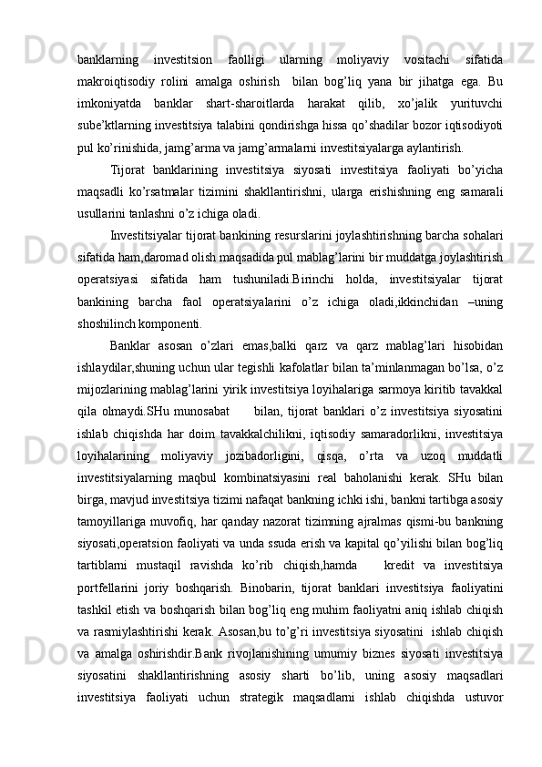 banklarning   investitsion   faolligi   ularning   moliyaviy   vositachi   sifatida
makroiqtisodiy   rolini   amalga   oshirish     bilan   bog’liq   yana   bir   jihatga   ega.   Bu
imkoniyatda   banklar   shart-sharoitlarda   harakat   qilib,   xo’jalik   yurituvchi
sube’ktlarning investitsiya talabini qondirishga hissa qo’shadilar bozor iqtisodiyoti
pul ko’rinishida, jamg’arma va jamg’armalarni investitsiyalarga aylantirish.
Tijorat   banklarining   investitsiya   siyosati   investitsiya   faoliyati   bo’yicha
maqsadli   ko’rsatmalar   tizimini   shakllantirishni,   ularga   erishishning   eng   samarali
usullarini tanlashni o’z ichiga oladi.
Investitsiyalar tijorat bankining resurslarini joylashtirishning barcha sohalari
sifatida ham,daromad olish maqsadida pul mablag’larini bir muddatga joylashtirish
operatsiyasi   sifatida   ham   tushuniladi.Birinchi   holda,   investitsiyalar   tijorat
bankining   barcha   faol   operatsiyalarini   o’z   ichiga   oladi,ikkinchidan   –uning
shoshilinch komponenti.
Banklar   asosan   o’zlari   emas,balki   qarz   va   qarz   mablag’lari   hisobidan
ishlaydilar,shuning uchun ular tegishli kafolatlar bilan ta’minlanmagan bo’lsa, o’z
mijozlarining mablag’larini yirik investitsiya loyihalariga sarmoya kiritib tavakkal
qila   olmaydi.SHu   munosabat           bilan,   tijorat   banklari   o’z   investitsiya   siyosatini
ishlab   chiqishda   har   doim   tavakkalchilikni,   iqtisodiy   samaradorlikni,   investitsiya
loyihalarining   moliyaviy   jozibadorligini,   qisqa,   o’rta   va   uzoq   muddatli
investitsiyalarning   maqbul   kombinatsiyasini   real   baholanishi   kerak.   SHu   bilan
birga, mavjud investitsiya tizimi nafaqat bankning ichki ishi, bankni tartibga asosiy
tamoyillariga  muvofiq,  har  qanday  nazorat  tizimning  ajralmas  qismi-bu  bankning
siyosati,operatsion faoliyati va unda ssuda erish va kapital qo’yilishi bilan bog’liq
tartiblarni   mustaqil   ravishda   ko’rib   chiqish,hamda       kredit   va   investitsiya
portfellarini   joriy   boshqarish.   Binobarin,   tijorat   banklari   investitsiya   faoliyatini
tashkil etish va boshqarish bilan bog’liq eng muhim faoliyatni aniq ishlab chiqish
va rasmiylashtirishi kerak. Asosan,bu to’g’ri investitsiya siyosatini   ishlab chiqish
va   amalga   oshirishdir.Bank   rivojlanishining   umumiy   biznes   siyosati   investitsiya
siyosatini   shakllantirishning   asosiy   sharti   bo’lib,   uning   asosiy   maqsadlari
investitsiya   faoliyati   uchun   strategik   maqsadlarni   ishlab   chiqishda   ustuvor