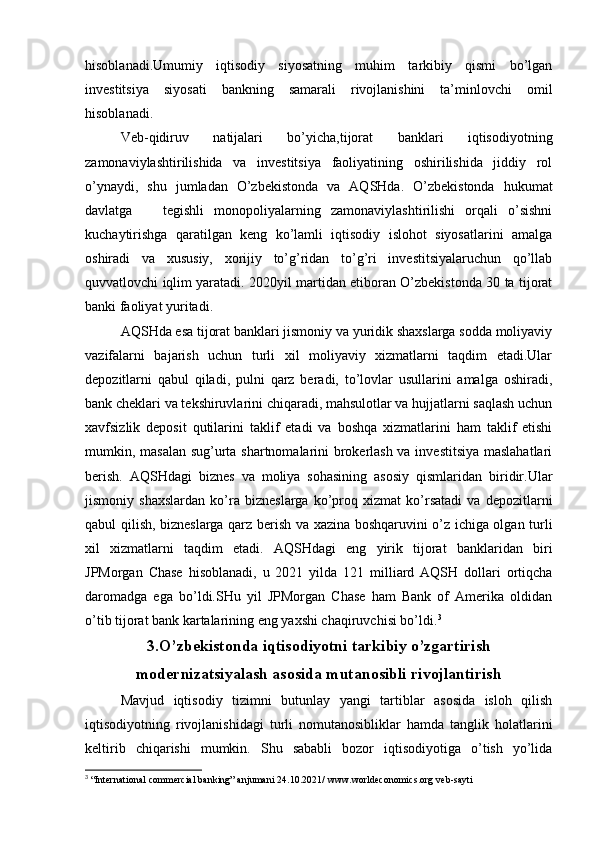 hisoblanadi.Umumiy   iqtisodiy   siyosatning   muhim   tarkibiy   qismi   bo’lgan
investitsiya   siyosati   bankning   samarali   rivojlanishini   ta’minlovchi   omil
hisoblanadi.
Veb-qidiruv   natijalari   bo’yicha,tijorat   banklari   iqtisodiyotning
zamonaviylashtirilishida   va   investitsiya   faoliyatining   oshirilishida   jiddiy   rol
o’ynaydi,   shu   jumladan   O’zbekistonda   va   AQSHda.   O’zbekistonda   hukumat
davlatga       tegishli   monopoliyalarning   zamonaviylashtirilishi   orqali   o’sishni
kuchaytirishga   qaratilgan   keng   ko’lamli   iqtisodiy   islohot   siyosatlarini   amalga
oshiradi   va   xususiy,   xorijiy   to’g’ridan   to’g’ri   investitsiyalaruchun   qo’llab
quvvatlovchi iqlim yaratadi. 2020yil martidan etiboran O’zbekistonda 30 ta tijorat
banki faoliyat yuritadi.
AQSHda esa tijorat banklari jismoniy va yuridik shaxslarga sodda moliyaviy
vazifalarni   bajarish   uchun   turli   xil   moliyaviy   xizmatlarni   taqdim   etadi.Ular
depozitlarni   qabul   qiladi,   pulni   qarz   beradi,   to’lovlar   usullarini   amalga   oshiradi,
bank cheklari va tekshiruvlarini chiqaradi, mahsulotlar va hujjatlarni saqlash uchun
xavfsizlik   deposit   qutilarini   taklif   etadi   va   boshqa   xizmatlarini   ham   taklif   etishi
mumkin, masalan sug’urta shartnomalarini brokerlash va investitsiya maslahatlari
berish.   AQSHdagi   biznes   va   moliya   sohasining   asosiy   qismlaridan   biridir.Ular
jismoniy   shaxslardan   ko’ra   bizneslarga   ko’proq   xizmat   ko’rsatadi   va   depozitlarni
qabul qilish, bizneslarga qarz berish va xazina boshqaruvini o’z ichiga olgan turli
xil   xizmatlarni   taqdim   etadi.   AQSHdagi   eng   yirik   tijorat   banklaridan   biri
JPMorgan   Chase   hisoblanadi,   u   2021   yilda   121   milliard   AQSH   dollari   ortiqcha
daromadga   ega   bo’ldi.SHu   yil   JPMorgan   Chase   ham   Bank   of   Amerika   oldidan
o’tib tijorat bank kartalarining eng yaxshi chaqiruvchisi bo’ldi. 3
3.O’zbekistonda iqtisodiyotni tarkibiy o’zgartirish
modernizatsiyalash asosida mutanosibli rivojlantirish
Mavjud   iqtisodiy   tizimni   butunlay   yangi   tartiblar   asosida   isloh   qilish
iqtisodiyotning   rivojlanishidagi   turli   nomutanosibliklar   hamda   tanglik   holatlarini
keltirib   chiqarishi   mumkin.   Shu   sababli   bozor   iqtisodiyotiga   o’tish   yo’lida
3
 “International commercial banking” anjumani 24.10.2021/  www.worldeconomics.org  veb-sayti 