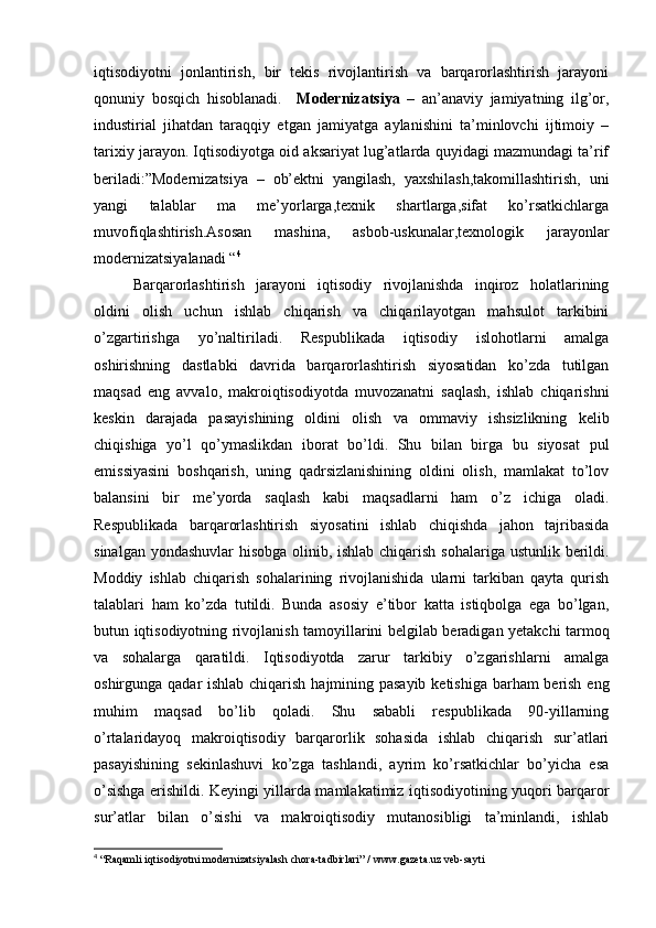 iqtisodiyotni   jonlantirish,   bir   tekis   rivojlantirish   va   barqarorlashtirish   jarayoni
qonuniy   bosqich   hisoblanadi.     Modernizatsiya   –   an’anaviy   jamiyatning   ilg’or,
industirial   jihatdan   taraqqiy   etgan   jamiyatga   aylanishini   ta’minlovchi   ijtimoiy   –
tarixiy jarayon. Iqtisodiyotga oid aksariyat lug’atlarda quyidagi mazmundagi ta’rif
beriladi:”Modernizatsiya   –   ob’ektni   yangilash,   yaxshilash,takomillashtirish,   uni
yangi   talablar   ma   me’yorlarga,texnik   shartlarga,sifat   ko’rsatkichlarga
muvofiqlashtirish.Asosan   mashina,   asbob-uskunalar,texnologik   jarayonlar
modernizatsiyalanadi “ 4
Barqarorlashtirish   jarayoni   iqtisodiy   rivojlanishda   inqiroz   holatlarining
oldini   olish   uchun   ishlab   chiqarish   va   chiqarilayotgan   mahsulot   tarkibini
o’zgartirishga   yo’naltiriladi.   Respublikada   iqtisodiy   islohotlarni   amalga
oshirishning   dastlabki   davrida   barqarorlashtirish   siyosatidan   ko’zda   tutilgan
maqsad   eng   avvalo,   makroiqtisodiyotda   muvozanatni   saqlash,   ishlab   chiqarishni
keskin   darajada   pasayishining   oldini   olish   va   ommaviy   ishsizlikning   kelib
chiqishiga   yo’l   qo’ymaslikdan   iborat   bo’ldi.   Shu   bilan   birga   bu   siyosat   pul
emissiyasini   boshqarish,   uning   qadrsizlanishining   oldini   olish,   mamlakat   to’lov
balansini   bir   me’yorda   saqlash   kabi   maqsadlarni   ham   o’z   ichiga   oladi.
Respublikada   barqarorlashtirish   siyosatini   ishlab   chiqishda   jahon   tajribasida
sinalgan yondashuvlar  hisobga olinib, ishlab chiqarish sohalariga ustunlik berildi.
Moddiy   ishlab   chiqarish   sohalarining   rivojlanishida   ularni   tarkiban   qayta   qurish
talablari   ham   ko’zda   tutildi.   Bunda   asosiy   e’tibor   katta   istiqbolga   ega   bo’lgan,
butun iqtisodiyotning rivojlanish tamoyillarini belgilab beradigan yetakchi tarmoq
va   sohalarga   qaratildi.   Iqtisodiyotda   zarur   tarkibiy   o’zgarishlarni   amalga
oshirgunga qadar ishlab chiqarish hajmining pasayib  ketishiga barham berish eng
muhim   maqsad   bo’lib   qoladi.   Shu   sababli   respublikada   90-yillarning
o’rtalaridayoq   makroiqtisodiy   barqarorlik   sohasida   ishlab   chiqarish   sur’atlari
pasayishining   sekinlashuvi   ko’zga   tashlandi,   ayrim   ko’rsatkichlar   bo’yicha   esa
o’sishga erishildi. Keyingi yillarda mamlakatimiz iqtisodiyotining yuqori barqaror
sur’atlar   bilan   o’sishi   va   makroiqtisodiy   mutanosibligi   ta’minlandi,   ishlab
4
 “Raqamli iqtisodiyotni modernizatsiyalash chora-tadbirlari” /  www.gazeta.uz  veb-sayti 