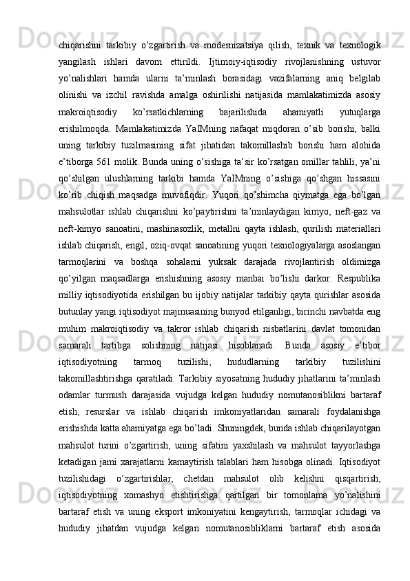 chiqarishni   tarkibiy   o’zgartirish   va   modernizatsiya   qilish,   texnik   va   texnologik
yangilash   ishlari   davom   ettirildi.   Ijtimoiy-iqtisodiy   rivojlanishning   ustuvor
yo’nalishlari   hamda   ularni   ta’minlash   borasidagi   vazifalarning   aniq   belgilab
olinishi   va   izchil   ravishda   amalga   oshirilishi   natijasida   mamlakatimizda   asosiy
makroiqtisodiy   ko’rsatkichlarning   bajarilishida   ahamiyatli   yutuqlarga
erishilmoqda.   Mamlakatimizda   YaIMning   nafaqat   miqdoran   o’sib   borishi,   balki
uning   tarkibiy   tuzilmasining   sifat   jihatidan   takomillashib   borishi   ham   alohida
e’tiborga 561 molik. Bunda uning o’sishiga ta’sir ko’rsatgan omillar tahlili, ya’ni
qo’shilgan   ulushlarning   tarkibi   hamda   YaIMning   o’sishiga   qo’shgan   hissasini
ko’rib   chiqish   maqsadga   muvofiqdir.   Yuqori   qo’shimcha   qiymatga   ega   bo’lgan
mahsulotlar   ishlab   chiqarishni   ko’paytirishni   ta’minlaydigan   kimyo,   neft-gaz   va
neft-kimyo   sanoatini,   mashinasozlik,   metallni   qayta   ishlash,   qurilish   materiallari
ishlab chiqarish, engil, oziq-ovqat sanoatining yuqori texnologiyalarga asoslangan
tarmoqlarini   va   boshqa   sohalarni   yuksak   darajada   rivojlantirish   oldimizga
qo’yilgan   maqsadlarga   erishishning   asosiy   manbai   bo’lishi   darkor.   Respublika
milliy  iqtisodiyotida  erishilgan  bu  ijobiy  natijalar  tarkibiy qayta  qurishlar  asosida
butunlay yangi iqtisodiyot majmuasining bunyod etilganligi, birinchi navbatda eng
muhim   makroiqtisodiy   va   takror   ishlab   chiqarish   nisbatlarini   davlat   tomonidan
samarali   tartibga   solishning   natijasi   hisoblanadi.   Bunda   asosiy   e’tibor
iqtisodiyotning   tarmoq   tuzilishi,   hududlarning   tarkibiy   tuzilishini
takomillashtirishga   qaratiladi.   Tarkibiy   siyosatning   hududiy   jihatlarini   ta’minlash
odamlar   turmush   darajasida   vujudga   kelgan   hududiy   nomutanosiblikni   bartaraf
etish,   resurslar   va   ishlab   chiqarish   imkoniyatlaridan   samarali   foydalanishga
erishishda katta ahamiyatga ega bo’ladi. Shuningdek, bunda ishlab chiqarilayotgan
mahsulot   turini   o’zgartirish,   uning   sifatini   yaxshilash   va   mahsulot   tayyorlashga
ketadigan   jami   xarajatlarni   kamaytirish   talablari   ham   hisobga   olinadi.   Iqtisodiyot
tuzilishidagi   o’zgartirishlar,   chetdan   mahsulot   olib   kelishni   qisqartirish,
iqtisodiyotning   xomashyo   etishtirishga   qartilgan   bir   tomonlama   yo’nalishini
bartaraf   etish   va   uning   eksport   imkoniyatini   kengaytirish,   tarmoqlar   ichidagi   va
hududiy   jihatdan   vujudga   kelgan   nomutanosibliklarni   bartaraf   etish   asosida 