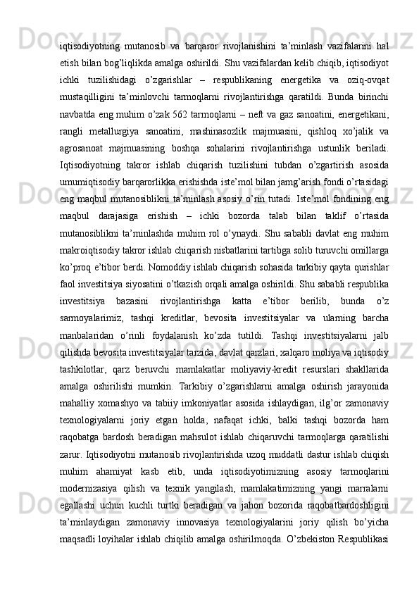 iqtisodiyotning   mutanosib   va   barqaror   rivojlanishini   ta’minlash   vazifalarini   hal
etish bilan bog’liqlikda amalga oshirildi. Shu vazifalardan kelib chiqib, iqtisodiyot
ichki   tuzilishidagi   o’zgarishlar   –   respublikaning   energetika   va   oziq-ovqat
mustaqilligini   ta’minlovchi   tarmoqlarni   rivojlantirishga   qaratildi.   Bunda   birinchi
navbatda eng muhim o’zak 562 tarmoqlarni – neft va gaz sanoatini, energetikani,
rangli   metallurgiya   sanoatini,   mashinasozlik   majmuasini,   qishloq   xo’jalik   va
agrosanoat   majmuasining   boshqa   sohalarini   rivojlantirishga   ustunlik   beriladi.
Iqtisodiyotning   takror   ishlab   chiqarish   tuzilishini   tubdan   o’zgartirish   asosida
umumiqtisodiy barqarorlikka erishishda iste’mol bilan jamg’arish fondi o’rtasidagi
eng maqbul mutanosiblikni  ta’minlash asosiy  o’rin tutadi. Iste’mol fondining eng
maqbul   darajasiga   erishish   –   ichki   bozorda   talab   bilan   taklif   o’rtasida
mutanosiblikni   ta’minlashda   muhim   rol   o’ynaydi.   Shu   sababli   davlat   eng   muhim
makroiqtisodiy takror ishlab chiqarish nisbatlarini tartibga solib turuvchi omillarga
ko’proq e’tibor berdi. Nomoddiy ishlab chiqarish sohasida tarkibiy qayta qurishlar
faol investitsiya   siyosatini o’tkazish orqali amalga oshirildi. Shu sababli respublika
investitsiya   bazasini   rivojlantirishga   katta   e’tibor   berilib,   bunda   o’z
sarmoyalarimiz,   tashqi   kreditlar,   bevosita   investitsiyalar   va   ularning   barcha
manbalaridan   o’rinli   foydalanish   ko’zda   tutildi.   Tashqi   investitsiyalarni   jalb
qilishda bevosita investitsiyalar tarzida, davlat qarzlari, xalqaro moliya va iqtisodiy
tashkilotlar,   qarz   beruvchi   mamlakatlar   moliyaviy-kredit   resurslari   shakllarida
amalga   oshirilishi   mumkin.   Tarkibiy   o’zgarishlarni   amalga   oshirish   jarayonida
mahalliy   xomashyo   va   tabiiy   imkoniyatlar   asosida   ishlaydigan,   ilg’or   zamonaviy
texnologiyalarni   joriy   etgan   holda,   nafaqat   ichki,   balki   tashqi   bozorda   ham
raqobatga   bardosh   beradigan   mahsulot   ishlab   chiqaruvchi   tarmoqlarga   qaratilishi
zarur. Iqtisodiyotni mutanosib rivojlantirishda uzoq muddatli dastur ishlab chiqish
muhim   ahamiyat   kasb   etib,   unda   iqtisodiyotimizning   asosiy   tarmoqlarini
modernizasiya   qilish   va   texnik   yangilash,   mamlakatimizning   yangi   marralarni
egallashi   uchun   kuchli   turtki   beradigan   va   jahon   bozorida   raqobatbardoshligini
ta’minlaydigan   zamonaviy   innovasiya   texnologiyalarini   joriy   qilish   bo’yicha
maqsadli loyihalar ishlab chiqilib amalga oshirilmoqda. O’zbekiston Respublikasi