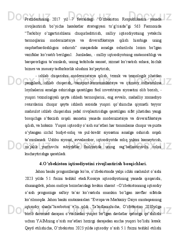 Prezidentining   2017   yil   7   fevraldagi   “O’zbekiston   Respublikasini   yanada
rivojlantirish   bo’yicha   harakatlar   strategiyasi   to’g’risida”gi   563   Farmonida
“Tarkibiy   o’zgartirishlarni   chuqurlashtirish,   milliy   iqtisodiyotning   yetakchi
tarmoqlarini   modernizatsiya   va   diversifikatsiya   qilish   hisobiga   uning
raqobatbardoshligini   oshirish”   maqsadida   amalga   oshirilishi   lozim   bo’lgan
vazifalar ko’rsatib berilgan1.   Jumladan, - milliy iqtisodiyotning mutanosibligi va
barqarorligini   ta’minlash,   uning  tarkibida  sanoat,   xizmat   ko’rsatish   sohasi,   kichik
biznes va xususiy tadbirkorlik ulushini ko’paytirish;
-   ishlab   chiqarishni   modernizatsiya   qilish,   texnik   va   texnologik   jihatdan
yangilash,   ishlab   chiqarish,   transport-kommunikatsiya   va   ijtimoiy   infratuzilma
loyihalarini   amalga  oshirishga  qaratilgan  faol  investitsiya   siyosatini   olib borish;   -
yuqori   texnologiyali   qayta   ishlash   tarmoqlarini,   eng   avvalo,   mahalliy   xomashyo
resurslarini   chuqur   qayta   ishlash   asosida   yuqori   qo’shimcha   qiymatli   tayyor
mahsulot   ishlab   chiqarishni   jadal   rivojlantirishga   qaratilgan   sifat   jihatidan   yangi
bosqichga   o’tkazish   orqali   sanoatni   yanada   modernizatsiya   va   diversifikatsiya
qilish, va hokazo. Yuqori iqtisodiy o’sish sur’atlari har tomonlama chuqur va puxta
o’ylangan   izchil   budjet-soliq   va   pul-kredit   siyosatini   amalga   oshirish   orqali
ta’minlanadi.   Ushbu   siyosat,   avvalambor,   iqtisodiyotda   soliq   yukini   kamaytirish,
xo’jalik   yurituvchi   subyektlar   faoliyatida   uning   rag’batlantiruvchi   rolini
kuchaytirishga qaratiladi.
4. O’zbekiston iqtisodiyotini rivojlantirish bosqichlari.
Jahon banki prognozlariga ko’ra, o’zbekistonda yalpi ichki mahsulot o’sishi
2023   yilda   5.1   foizni   tashkil   etadi.Rossiya   iqtisodiyotining   yanada   qisqarishi,
shuningdek, jahon moliya bozorlaridagi keskin sharoit –O’zbekistonning iqtisodiy
o’sish   prognoziga   salbiy   ta’sir   ko’rsatishi   mumkin   bo’lgan   xavflar   sifatida
ko’rilmoqda. Jahon banki mutaxasislari “Evropa va Markaziy Osiyo mintaqasining
iqtisodiy   sharhi”hisobotini   e’ln   qildi.   Ta’kidlanishicha,   O’zbekiston   2030yilga
borib   daromad   darajasi   o’rtachadan   yuqori   bo’lgan   davlatlar   qatoriga   qo’shilishi
uchun   YAIMning   o’sish   sur’atlari   hozirgi   darajadan   ancha   yuqori   bo’lishi   kerak.
Qayd etilishicha, O’zbekiston 2023 yilda iqtisodiy o’sish 5.1 foizni tashkil etilishi