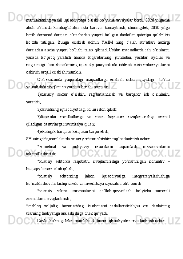 mamlakatning yashil iqtisodiyotga o’tishi bo’yicha tavsiyalar berdi. 2026 yilgacha
aholi   o’rtasida   kambag’allikni   ikki   baravar   kamaytirish,   shuningdek,   2030   yilga
borib   daromad   darajasi   o’rtachadan   yuqori   bo’lgan   davlatlar   qatoriga   qo’shilish
ko’zda   tutilgan.   Bunga   erishish   uchun   YAIM   ning   o’sish   sur’atlari   hozirgi
darajadan   ancha   yuqori   bo’lishi   talab   qilinadi.Ushbu   maqsadlarda   ish   o’rinlarini
yanada   ko’proq   yaratish   hamda   fuqarolarning,   jumladan,   yoshlar,   ayollar   va
nogironligi     bor   shaxslarning   iqtisodiy   jarayonlarda   ishtirok   etish   imkoniyatlarini
oshirish orqali erishish mumkin.
O’zbekistonda   yuqoridagi   maqsadlarga   erishish   uchun   quyidagi     to’rtta
yo’nalishda rivojlanish yordam berishi mumkin:
1)xususiy   sektor   o’sishini   rag’batlantirish   va   barqaror   ish   o’rinlarini
yaratish;
2)davlatning iqtisodiyotdagi rolini isloh qilish;
3)fuqarolar   manfaatlariga   va   inson   kapitalini   rivojlantirishga   xizmat
qiladigan dasturlarga investitsiya qilish;
4)ekologik barqaror kelajakni barpo etish;
SHuningdek,mamlakatda xususiy sektor o’sishini rag’batlantirish uchun:
*er,mehnat   va   moliyaviy   resurslarni   taqsimlash   mexanizmlarini
takomillashtirish;
*xususiy   sektorda   raqobatni   rivojlantirishga   yo’naltirilgan   normativ   –
huquqiy bazani isloh qilish;
*xususiy   sektorning   jahon   iqtisodiyotiga   integratsiyalashishiga
ko’maklashuvchi tashqi savdo va investitsiya siyosatini olib borish ;
*xususiy   sektor   korxonalarini   qo’llab-quvvatlash   bo’yicha   samarali
xizmatlarni rivojlantirish ;
*qishloq   xo’jaligi   bozorlaridagi   islohotlarni   jadallashtirish,bu   esa   davlatning
ularning faoliyatiga aralashishiga chek qo’yadi.
Davlat ko’magi bilan mamlakatda bozor iqtisodiyotini rivojlantirish uchun: 