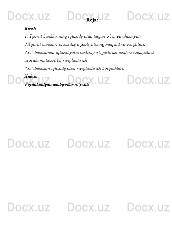 Reja :
Kirish
1.  Tijorat banklarining iqtisodiyotda tutgan o’rni va ahamiyati  
2. Tijorat banklari investitsiya faoliyatining maqsad va vazifalari.
3.O’zbekistonda iqtisodiyotni tarkibiy o’zgartirish modernizatsiyalash 
asosida mutanosibli rivojlantirish
4.O’zbekiston iqtisodiyotini rivojlantirish bosqichlari.
Xulosa
Foydalanilgan adabiyotlar ro’yxati