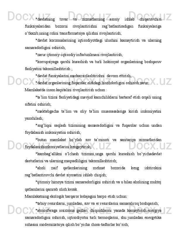 *davlatning   tovar   va   xizmatlarning   asosiy   ishlab   chiqaruvchisi
funksiyalaridan   bozorni   rivojlantirishni   rag’batlantiradigan   funksiyalariga
o’tkazib,uning rolini transformatsiya qilishni rivojlantirish;
*davlat   korxonalarining   iqtisodiyotdagi   ulushini   kamaytirish   va   ularning
samaradorligini oshirish;
*zarur ijtimoiy-iqtisodiy infratuzilmani rivojlantirish;
*korrupsiyaga   qarshi   kurashish   va   turli   hokimyat   organlarining   boshqaruv
faoliyatini takomillashtirish ;
*davlat funsiyalarini markazsizlashtirishni  davom ettirish;
*davlat organlarining fuqarolar oldidagi hisobdorligini oshirish zarur;
Mamlakatda inson kapitalini rivojlantirish uchun :
*ta’lim tizimi faoliyatidagi mavjud kamchiliklarni bartaraf etish orqali uning
sifatini oshirish;
*maktabgacha   ta’lim   va   oliy   ta’lim   muassasalariga   kirish   imkoniyatini
yaxshilash;
*sog’liqni   saqlash   tizimining   samaradorligini   va   fuqarolar   uchun   undan
foydalanish imkoniyatini oshirish;
*butun   mamlakat   bo’ylab   suv   ta’minoti   va   sanitariya   xizmatlaridan
foydalanishimkoniyatlarini kengaytirish;
*kambag’allikni   o’lchash   tizimini,unga   qarshi   kurashish   bo’yichadavlat
dasturlarini va ularning maqsadliligini takomillashtirish;
*aholi   zaif   qatlamlarining   mehnat   bozorida   keng   ishtirokini
rag’batlantiruvchi davlat siyosatini ishlab chiqish;
*ijtimoiy himoya tizimi samaradorligini oshirish va u bilan aholining muhtoj
qatlamlarini qamrab olish kerak.
Mamlakatning ekologik barqaror kelajagini barpo etish uchun:
*tabiiy resurslarni, jumladan, suv va er resurslarini samaraliroq boshqarish;
*atmosferaga   issixxona   gazlari   chiqindilarini   yanada   kamaytirish,energiya
samaradorligini   oshirish,   iqtisodiyotni   turli   tarmoqlarini,   shu   jumladan  energetika
sohasini modernizatsiya qilish bo’yicha chora-tadbirlar ko’rish; 