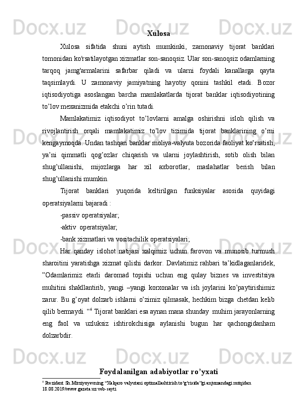 Xulosa
Xulosa   sifatida   shuni   aytish   mumkinki,   zamonaviy   tijorat   banklari
tomonidan ko'rsatilayotgan xizmatlar son-sanoqsiz. Ular son-sanoqsiz odamlarning
tarqoq   jamg'armalarini   safarbar   qiladi   va   ularni   foydali   kanallarga   qayta
taqsimlaydi.   U   zamonaviy   jamiyatning   hayotiy   qonini   tashkil   etadi.   Bozor
iqtisodiyotiga   asoslangan   barcha   mamlakatlarda   tijorat   banklar   iqtisodiyotining
to’lov mexanizmida etakchi o’rin tutadi.
Mamlakatimiz   iqtisodiyot   to’lovlarni   amalga   oshirishni   isloh   qilish   va
rivojlantirish   orqali   mamlakatimiz   to’lov   tizimida   tijorat   banklarining   o’rni
kengaymoqda. Undan tashqari banklar moliya-valyuta bozorida faoliyat ko’rsatish,
ya’ni   qimmatli   qog’ozlar   chiqarish   va   ularni   joylashtirish,   sotib   olish   bilan
shug’ullanishi,   mijozlarga   har   xil   axborotlar,   maslahatlar   berish   bilan
shug’ullanishi mumkin.
Tijorat   banklari   yuqorida   keltirilgan   funksiyalar   asosida   quyidagi
operatsiyalarni bajaradi :
-passiv operatsiyalar;
-aktiv  operatsiyalar;
-bank xizmatlari va vositachilik operatsiyalari;
Har   qanday   islohot   natijasi   xalqimiz   uchun   farovon   va   munosib   turmush
sharoitini   yaratishga   xizmat   qilishi   darkor.   Davlatimiz   rahbari   ta’kidlaganlaridek,
”Odamlarimiz   etarli   daromad   topishi   uchun   eng   qulay   biznes   va   investitsiya
muhitini   shakllantirib,   yangi   –yangi   korxonalar   va   ish   joylarini   ko’paytirishimiz
zarur.   Bu   g’oyat   dolzarb   ishlarni   o’zimiz   qilmasak,   hechkim   bizga   chetdan   kelib
qilib bermaydi. “ 6
 Tijorat banklari esa aynan mana shunday  muhim jarayonlarning
eng   faol   va   uzluksiz   ishtirokchisiga   aylanishi   bugun   har   qachongidanham
dolzarbdir.
Foydalanilgan adabiyotlar ro’yxati
6
 Prezident Sh.Mirziyoyevning “Xalqaro valyutani optimallashtirish to‘g‘risida”gi anjumandagi nutqidan 
18.08.2019/www.gazeta.uz veb-sayti 