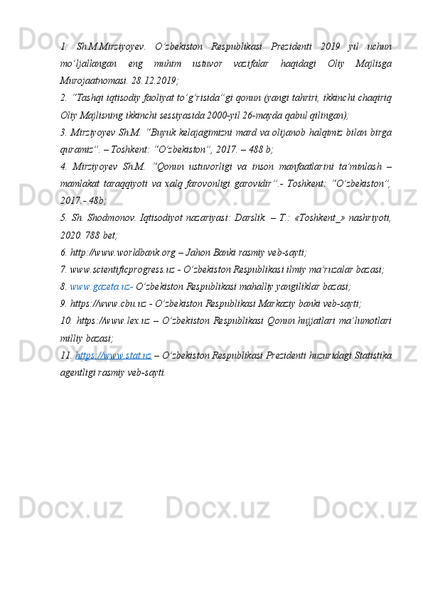1.   Sh.M.Mirziyoyev.   O ’ zbekiston   Respublikasi   Prezidenti   2019   yil   uchun
mo’ljallangan   eng   muhim   ustuvor   vazifalar   haqidagi   Oliy   Majlisga
Murojaatnomasi. 28.12.2019;
2. “Tashqi iqtisodiy faoliyat to’g’risida”gi qonun (yangi tahriri, ikkinchi chaqiriq
Oliy Majlisning ikkinchi sessiyasida 2000-yil 26-mayda qabul qilingan);
3. Mirziyoyev Sh.M. “Buyuk kelajagimizni mard va olijanob halqimiz bilan birga
quramiz”. – Toshkent: “O’zbekiston”, 2017. – 488 b;
4.   Mirziyoyev   Sh.M.   “Qonun   ustuvorligi   va   inson   manfaatlarini   ta’minlash   –
mamlakat   taraqqiyoti   va   xalq   farovonligi   garovidir”.-   Toshkent:   “O’zbekiston”,
2017.- 48b;
5.   Sh.   Shodmonov.   Iqtisodiyot   nazariyasi:   Darslik.   –   T.:   «Toshkent_»   nashriyoti,
2020.  788 bet;
6.  http://www.worldbank.org  –   Jahon  Banki rasmiy veb-sayti;
7.   www.scientificprogress.uz  -  O’zbekiston Respublikasi ilmiy ma’ruzalar bazasi;
8.   www.gazeta.uz -   O’zbekiston Respublikasi mahalliy yangiliklar bazasi;
9.  https:// www.cbu.uz  - O’zbekiston Respublikasi Markaziy banki  veb- sayti;
10.  https:/ /www . lex.uz   –  O’zbekiston   Respublikasi  Qonun  hujjatlari  ma’lumotlari
milliy bazasi;
11.  https://www.stat.uz  –   O’zbekiston Respublikasi Prezidenti huzuridagi Statistika
agentligi rasmiy veb-sayti. 