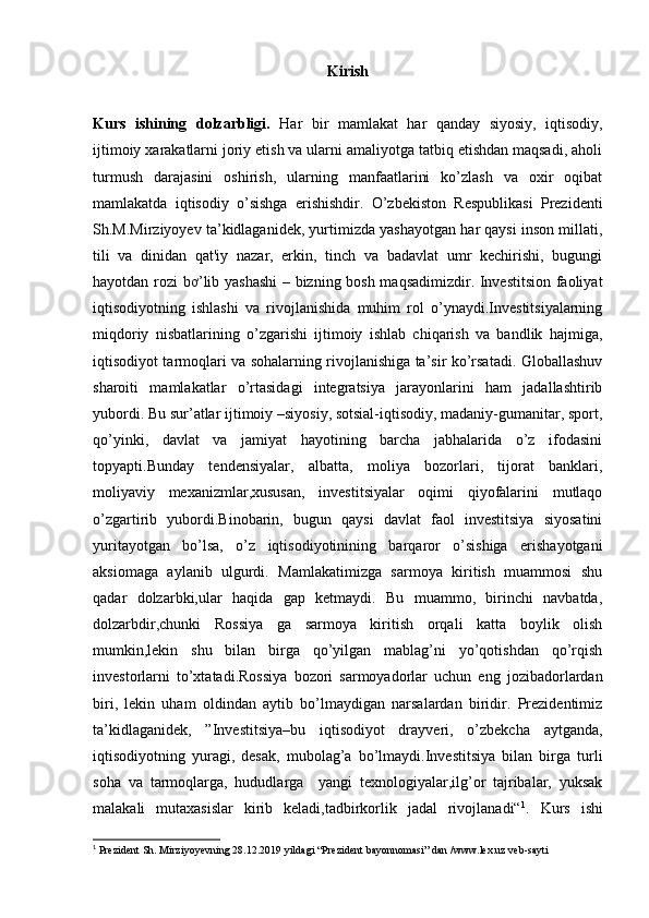 Kirish
Kurs   ishining   dolzarbligi.   Har   bir   mamlakat   har   qanday   siyosiy,   iqtisodiy,
ijtimoiy xarakatlarni joriy etish va ularni amaliyotga tatbiq etishdan maqsadi, aholi
turmush   darajasini   oshirish,   ularning   manfaatlarini   ko’zlash   va   oxir   oqibat
mamlakatda   iqtisodiy   o’sishga   erishishdir.   O’zbekiston   Respublikasi   Prezidenti
Sh.M.Mirziyoyev ta’kidlaganidek, yurtimizda yashayotgan har qaysi inson millati,
tili   va   dinidan   qat'iy   nazar,   erkin,   tinch   va   badavlat   umr   kechirishi,   bugungi
hayotdan rozi bơ’lib yashashi  – bizning bosh maqsadimizdir. Investitsion faoliyat
iqtisodiyotning   ishlashi   va   rivojlanishida   muhim   rol   o’ynaydi.Investitsiyalarning
miqdoriy   nisbatlarining   o’zgarishi   ijtimoiy   ishlab   chiqarish   va   bandlik   hajmiga,
iqtisodiyot tarmoqlari va sohalarning rivojlanishiga ta’sir ko’rsatadi. Globallashuv
sharoiti   mamlakatlar   o’rtasidagi   integratsiya   jarayonlarini   ham   jadallashtirib
yubordi. Bu sur’atlar ijtimoiy –siyosiy, sotsial-iqtisodiy, madaniy-gumanitar, sport,
qo’yinki,   davlat   va   jamiyat   hayotining   barcha   jabhalarida   o’z   ifodasini
topyapti.Bunday   tendensiyalar,   albatta,   moliya   bozorlari,   tijorat   banklari,
moliyaviy   mexanizmlar,xususan,   investitsiyalar   oqimi   qiyofalarini   mutlaqo
o’zgartirib   yubordi.Binobarin,   bugun   qaysi   davlat   faol   investitsiya   siyosatini
yuritayotgan   bo’lsa,   o’z   iqtisodiyotinining   barqaror   o’sishiga   erishayotgani
aksiomaga   aylanib   ulgurdi.   Mamlakatimizga   sarmoya   kiritish   muammosi   shu
qadar   dolzarbki,ular   haqida   gap   ketmaydi.   Bu   muammo,   birinchi   navbatda,
dolzarbdir,chunki   Rossiya   ga   sarmoya   kiritish   orqali   katta   boylik   olish
mumkin,lekin   shu   bilan   birga   qo’yilgan   mablag’ni   yo’qotishdan   qo’rqish
investorlarni   to’xtatadi.Rossiya   bozori   sarmoyadorlar   uchun   eng   jozibadorlardan
biri,   lekin   uham   oldindan   aytib   bo’lmaydigan   narsalardan   biridir.   Prezidentimiz
ta’kidlaganidek,   ”Investitsiya–bu   iqtisodiyot   drayveri,   o’zbekcha   aytganda,
iqtisodiyotning   yuragi,   desak,   mubolag’a   bo’lmaydi.Investitsiya   bilan   birga   turli
soha   va   tarmoqlarga,   hududlarga     yangi   texnologiyalar,ilg’or   tajribalar,   yuksak
malakali   mutaxasislar   kirib   keladi,tadbirkorlik   jadal   rivojlanadi“ 1
.   Kurs   ishi
1
 Prezident Sh. Mirziyoyevning 28.12.2019 yildagi “Prezident bayonnomasi” dan /www.lex.uz veb-sayti 