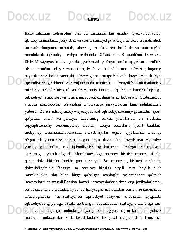 Kirish
Kurs   ishining   dolzarbligi.   Har   bir   mamlakat   har   qanday   siyosiy,   iqtisodiy,
ijtimoiy xarakatlarni joriy etish va ularni amaliyotga tatbiq etishdan maqsadi, aholi
turmush   darajasini   oshirish,   ularning   manfaatlarini   ko’zlash   va   oxir   oqibat
mamlakatda   iqtisodiy   o’sishga   erishishdir.   O’zbekiston   Respublikasi   Prezidenti
Sh.M.Mirziyoyev ta’kidlaganidek, yurtimizda yashayotgan har qaysi inson millati,
tili   va   dinidan   qat'iy   nazar,   erkin,   tinch   va   badavlat   umr   kechirishi,   bugungi
hayotdan rozi bơ’lib yashashi  – bizning bosh maqsadimizdir. Investitsion faoliyat
iqtisodiyotning   ishlashi   va   rivojlanishida   muhim   rol   o’ynaydi.Investitsiyalarning
miqdoriy   nisbatlarining   o’zgarishi   ijtimoiy   ishlab   chiqarish   va   bandlik   hajmiga,
iqtisodiyot tarmoqlari va sohalarning rivojlanishiga ta’sir ko’rsatadi. Globallashuv
sharoiti   mamlakatlar   o’rtasidagi   integratsiya   jarayonlarini   ham   jadallashtirib
yubordi. Bu sur’atlar ijtimoiy –siyosiy, sotsial-iqtisodiy, madaniy-gumanitar, sport,
qo’yinki,   davlat   va   jamiyat   hayotining   barcha   jabhalarida   o’z   ifodasini
topyapti.Bunday   tendensiyalar,   albatta,   moliya   bozorlari,   tijorat   banklari,
moliyaviy   mexanizmlar,xususan,   investitsiyalar   oqimi   qiyofalarini   mutlaqo
o’zgartirib   yubordi.Binobarin,   bugun   qaysi   davlat   faol   investitsiya   siyosatini
yuritayotgan   bo’lsa,   o’z   iqtisodiyotinining   barqaror   o’sishiga   erishayotgani
aksiomaga   aylanib   ulgurdi.   Mamlakatimizga   sarmoya   kiritish   muammosi   shu
qadar   dolzarbki,ular   haqida   gap   ketmaydi.   Bu   muammo,   birinchi   navbatda,
dolzarbdir,chunki   Rossiya   ga   sarmoya   kiritish   orqali   katta   boylik   olish
mumkin,lekin   shu   bilan   birga   qo’yilgan   mablag’ni   yo’qotishdan   qo’rqish
investorlarni   to’xtatadi.Rossiya   bozori   sarmoyadorlar   uchun   eng   jozibadorlardan
biri,   lekin   uham   oldindan   aytib   bo’lmaydigan   narsalardan   biridir.   Prezidentimiz
ta’kidlaganidek,   ”Investitsiya–bu   iqtisodiyot   drayveri,   o’zbekcha   aytganda,
iqtisodiyotning   yuragi,   desak,   mubolag’a   bo’lmaydi.Investitsiya   bilan   birga   turli
soha   va   tarmoqlarga,   hududlarga     yangi   texnologiyalar,ilg’or   tajribalar,   yuksak
malakali   mutaxasislar   kirib   keladi,tadbirkorlik   jadal   rivojlanadi“ 1
.   Kurs   ishi
1
 Prezident Sh. Mirziyoyevning 28.12.2019 yildagi “Prezident bayonnomasi” dan /www.lex.uz veb-sayti
