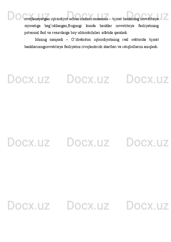 rivojlanayotgan iqtisodiyot uchun muhim muammo – tijorat bankining investitsiya
siyosatiga   bag’ishlangan,Bugungi   kunda   banklar   investitsiya   faoliyatining
potensial faol va resurslarga boy ishtirokchilari sifatida qaraladi.
Ishning   maqsadi   –   O’zbekiston   iqtisodiyotining   real   sektorida   tijorat
banklarininginvestitsiya faoliyatini rivojlantirish shartlari va istiqbollarini aniqlash. 