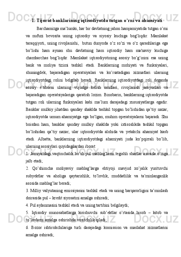 1.   Tijorat banklarining iqtisodiyotda tutgan o’rni va ahamiyati
Barchamizga ma’lumki, har bir davlatning jahon hamjamiyatida tutgan o’rni
va   nufuzi   bevosita   uning   iqtisodiy   va   siyosiy   kuchiga   bog’liqdir.   Mamlakat
taraqqiyoti,   uning   rivojlanishi,     butun   dunyoda   o’z   so’zi   va   o’z   qarashlariga   ega
bo’lishi   ham   aynan   shu   davlatning   ham   iqtisodiy   ham   ma'naviy   kuchiga
chambarchas   bog’liqdir.   Mamlakat   iqtisodiyotining   asosiy   bo’g’inini   esa   uning
bank   va   moliya   tizimi   tashkil   etadi.   Banklarning   mohiyati   va   funksiyalari,
shuningdek,   bajaradigan   operatsiyalari   va   ko’rsatadigan   xizmatlari   ularning
iqtisodiyotdagi   rolini   belgilab   beradi.   Banklarning   iqtisodiyotdagi   roli   deganda
asosiy   e’tiborni   ularning   vujudga   kelish   omillari,   rivojlanish   jarayonlari   va
bajaradigan   operatsiyalariga   qaratish   lozim.   Binobarin,   banklarning   iqtisodiyotda
tutgan   roli   ularning   funksiyalari   kabi   ma’lum   darajadagi   xususiyatlarga   egadir.
Banklar   mulkiy   jihatdan   qanday   shaklda   tashkil   topgan   bo’lishidan   qa’tiy   nazar,
iqtisodiyotda umum ahamiyatga ega bo’lgan, muhim operatsiyalarni bajaradi. Shu
boisdan   ham,   banklar   qanday   mulkiy   shaklda   yoki   ixtisoslikda   tashkil   topgan
bo’lishidan   qa’tiy   nazar,   ular   iqtisodiyotda   alohida   va   yetakchi   ahamiyat   kasb
etadi.   Albatta,   banklarning   iqtisodiyotdagi   ahamiyati   juda   ko’pqirrali   bo’lib,
ularning asosiylari quyidagilardan iborat:
1. Jamiyatdagi vaqtinchalik bo’sh pul mablag’larni tegishli shartlar asosida o’ziga
jalb etadi;
2.   Qo’shimcha   moliyaviy   mablag’larga   ehtiyoji   mavjud   xo’jalik   yurituvchi
subyektlar   va   aholiga   qaytarishlik,   to’lovlik,   muddatlilik   va   ta’minlanganlik
asosida mablag’lar beradi;
3.   Milliy valyutaning emissiyasini tashkil etadi va uning barqarorligini ta’minlash
doirasida pul – kredit siyosatini amalga oshiradi;
4. Pul aylanmasini tashkil etadi va uning tartibini belgilaydi;
5.   Iqtisodiy   munosabatlarga   kirishuvchi   sub’ektlar   o’rtasida   hisob   –   kitob   va
to’lovlarni amalga oshirishda vositchilik qiladi;
6.   Bozor   ishtirokchilariga   turli   darajadagi   komission   va   maslahat   xizmatlarini
amalga oshiradi; 