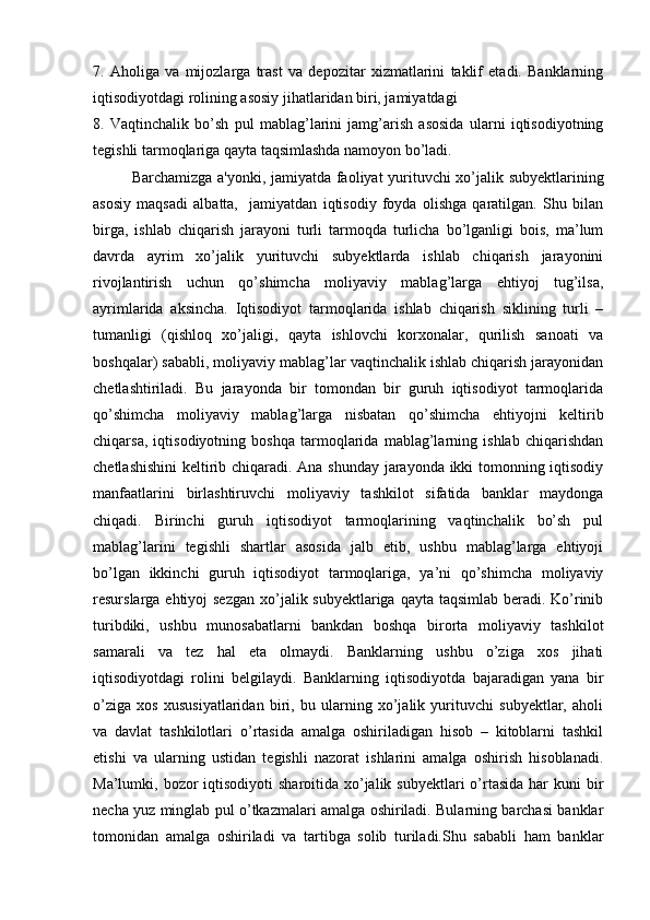 7.   Aholiga   va   mijozlarga   trast   va   depozitar   xizmatlarini   taklif   etadi.   Banklarning
iqtisodiyotdagi rolining asosiy jihatlaridan biri, jamiyatdagi
8.   Vaqtinchalik   bo’sh   pul   mablag’larini   jamg’arish   asosida   ularni   iqtisodiyotning
tegishli tarmoqlariga qayta taqsimlashda namoyon bo’ladi.
Barchamizga a'yonki, jamiyatda faoliyat yurituvchi xo’jalik subyektlarining
asosiy   maqsadi   albatta,     jamiyatdan   iqtisodiy   foyda   olishga   qaratilgan.   Shu   bilan
birga,   ishlab   chiqarish   jarayoni   turli   tarmoqda   turlicha   bo’lganligi   bois,   ma’lum
davrda   ayrim   xo’jalik   yurituvchi   subyektlarda   ishlab   chiqarish   jarayonini
rivojlantirish   uchun   qo’shimcha   moliyaviy   mablag’larga   ehtiyoj   tug’ilsa,
ayrimlarida   aksincha.   Iqtisodiyot   tarmoqlarida   ishlab   chiqarish   siklining   turli   –
tumanligi   (qishloq   xo’jaligi,   qayta   ishlovchi   korxonalar,   qurilish   sanoati   va
boshqalar) sababli, moliyaviy mablag’lar vaqtinchalik ishlab chiqarish jarayonidan
chetlashtiriladi.   Bu   jarayonda   bir   tomondan   bir   guruh   iqtisodiyot   tarmoqlarida
qo’shimcha   moliyaviy   mablag’larga   nisbatan   qo’shimcha   ehtiyojni   keltirib
chiqarsa,   iqtisodiyotning   boshqa   tarmoqlarida   mablag’larning   ishlab   chiqarishdan
chetlashishini  keltirib chiqaradi. Ana shunday jarayonda ikki tomonning iqtisodiy
manfaatlarini   birlashtiruvchi   moliyaviy   tashkilot   sifatida   banklar   maydonga
chiqadi.   Birinchi   guruh   iqtisodiyot   tarmoqlarining   vaqtinchalik   bo’sh   pul
mablag’larini   tegishli   shartlar   asosida   jalb   etib,   ushbu   mablag’larga   ehtiyoji
bo’lgan   ikkinchi   guruh   iqtisodiyot   tarmoqlariga,   ya’ni   qo’shimcha   moliyaviy
resurslarga ehtiyoj  sezgan xo’jalik subyektlariga qayta taqsimlab beradi. Ko’rinib
turibdiki,   ushbu   munosabatlarni   bankdan   boshqa   birorta   moliyaviy   tashkilot
samarali   va   tez   hal   eta   olmaydi.   Banklarning   ushbu   o’ziga   xos   jihati
iqtisodiyotdagi   rolini   belgilaydi.   Banklarning   iqtisodiyotda   bajaradigan   yana   bir
o’ziga   xos   xususiyatlaridan   biri,   bu   ularning   xo’jalik   yurituvchi   subyektlar,   aholi
va   davlat   tashkilotlari   o’rtasida   amalga   oshiriladigan   hisob   –   kitoblarni   tashkil
etishi   va   ularning   ustidan   tegishli   nazorat   ishlarini   amalga   oshirish   hisoblanadi.
Ma’lumki, bozor  iqtisodiyoti  sharoitida xo’jalik subyektlari  o’rtasida  har  kuni  bir
necha yuz minglab pul o’tkazmalari amalga oshiriladi. Bularning barchasi banklar
tomonidan   amalga   oshiriladi   va   tartibga   solib   turiladi.Shu   sababli   ham   banklar 