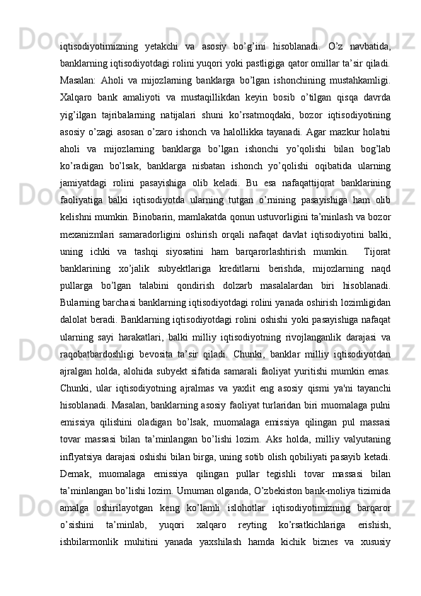 iqtisodiyotimizning   yetakchi   va   asosiy   bo’g’ini   hisoblanadi.   O’z   navbatida,
banklarning iqtisodiyotdagi rolini yuqori yoki pastligiga qator omillar ta’sir qiladi.
Masalan:   Aholi   va   mijozlarning   banklarga   bo’lgan   ishonchining   mustahkamligi.
Xalqaro   bank   amaliyoti   va   mustaqillikdan   keyin   bosib   o’tilgan   qisqa   davrda
yig’ilgan   tajribalarning   natijalari   shuni   ko’rsatmoqdaki,   bozor   iqtisodiyotining
asosiy   o’zagi   asosan   o’zaro   ishonch   va   halollikka   tayanadi.   Agar   mazkur   holatni
aholi   va   mijozlarning   banklarga   bo’lgan   ishonchi   yo’qolishi   bilan   bog’lab
ko’radigan   bo’lsak,   banklarga   nisbatan   ishonch   yo’qolishi   oqibatida   ularning
jamiyatdagi   rolini   pasayishiga   olib   keladi.   Bu   esa   nafaqattijorat   banklarining
faoliyatiga   balki   iqtisodiyotda   ularning   tutgan   o’rnining   pasayishiga   ham   olib
kelishni mumkin. Binobarin, mamlakatda qonun ustuvorligini ta’minlash va bozor
mexanizmlari   samaradorligini   oshirish   orqali   nafaqat   davlat   iqtisodiyotini   balki,
uning   ichki   va   tashqi   siyosatini   ham   barqarorlashtirish   mumkin.     Tijorat
banklarining   xo’jalik   subyektlariga   kreditlarni   berishda,   mijozlarning   naqd
pullarga   bo’lgan   talabini   qondirish   dolzarb   masalalardan   biri   hisoblanadi.
Bularning barchasi banklarning iqtisodiyotdagi rolini yanada oshirish lozimligidan
dalolat beradi. Banklarning iqtisodiyotdagi rolini oshishi yoki pasayishiga nafaqat
ularning   sayi   harakatlari,   balki   milliy   iqtisodiyotning   rivojlanganlik   darajasi   va
raqobatbardoshligi   bevosita   ta’sir   qiladi.   Chunki,   banklar   milliy   iqtisodiyotdan
ajralgan   holda,   alohida   subyekt   sifatida   samarali   faoliyat   yuritishi   mumkin   emas.
Chunki,   ular   iqtisodiyotning   ajralmas   va   yaxlit   eng   asosiy   qismi   ya'ni   tayanchi
hisoblanadi. Masalan, banklarning asosiy faoliyat turlaridan biri muomalaga pulni
emissiya   qilishini   oladigan   bo’lsak,   muomalaga   emissiya   qilingan   pul   massasi
tovar   massasi   bilan   ta’minlangan   bo’lishi   lozim.   Aks   holda,   milliy   valyutaning
inflyatsiya darajasi oshishi bilan birga, uning sotib olish qobiliyati pasayib ketadi.
Demak,   muomalaga   emissiya   qilingan   pullar   tegishli   tovar   massasi   bilan
ta’minlangan bo’lishi lozim. Umuman olganda, O’zbekiston bank-moliya tizimida
amalga   oshirilayotgan   keng   ko’lamli   islohotlar   iqtisodiyotimizning   barqaror
o’sishini   ta’minlab,   yuqori   xalqaro   reyting   ko’rsatkichlariga   erishish,
ishbilarmonlik   muhitini   yanada   yaxshilash   hamda   kichik   biznes   va   xususiy 