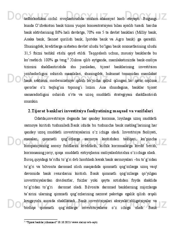 tadbirkorlikni   izchil   rivojlantirishda   muhim   ahamiyat   kasb   etayapti.   Bugungi
kunda O’zbekiston bank tizimi yuqori konsentratsiyasi bilan ajralib turadi: barcha
bank  aktivlarining  86%  hali  davlatga,  70%   esa   5  ta  davlat  banklari   (Milliy   bank,
Asaka   bank,   Sanoat   qurilish   bank,   Ipoteka   bank   va   Agro   bank)   ga   qarashli.
Shuningdek, kreditlarga nisbatan davlat ulushi bo’lgan bank omonatlarining ulushi
31,5   foizni   tashkil   etishi   qayd   etildi.   Taqqoslash   uchun,   xususiy   banklarda   bu
ko’rsatkich   100%   ga   teng. 2
  Xulosa   qilib   aytganda,   mamlakatimizda   bank-moliya
tizimini   shakllantirishda   shu   jumladan,   tijorat   banklarining   investitsion
jozibadorligini   oshirish   masalalari,   shuningdek,   hukumat   tomonidan   mamlakat
bank   sektorini   modernizatsiya   qilish   bo’yicha   qabul   qilingan   bir   qator   oqilona
qarorlar   o’z   taqbig’ini   topmog’i   lozim.   Ana   shundagina,   banklar   tijorat
samaradorligini   oshirish   o’rta   va   uzoq   muddatli   strategiyani   shakllantirish
mumkin.
2. Tijorat banklari investitsiya faoliyatining maqsad va vazifalari
Odatda,investitsiya   deganda   har   qanday   korxona,   loyihaga   uzoq   muddatli
sarmoya   kiritish   tushuniladi.Bank   ishida   bu   tushuncha   bank   mablag’larining   har
qanday   uzoq   muddatli   investitsiyalarini   o’z   ichiga   oladi.   Investitsiya   faoliyati,
masalan,   qimmatli   qog’ozlarga   sarmoya   kiritishdan   tashqari,   ko’pincha
kompaniyaning   asosiy   fondlarini   kreditlash,   kichik   korxonalarga   kredit   berish,
korxonaning joriy, qisqa  muddatli extiyojlarini moliyalashtirishni o’z ichiga oladi.
Biroq,quyidagi ta’rifni to’g’ri deb hisoblash kerak.bank sarmoyalari –bu to’g’ridan
to’g’ri   va   bilvosita   daromad   olish   maqsadida   qimmatli   qog’ozlarga   uzoq   vaqt
davomida   bank   resurslarini   kiritish.   Bank   qimmatli   qog’ozlarga   qo’yilgan
investitsiyalardan   dividentlar,   foizlar   yoki   qayta   sotishdan   foyda   shaklida
to’g’ridan   to’g’ri     daromat   oladi.   Bilvosita   daromad   banklarning   mijozlarga
ta’sirini   ularning   qimmatli   qog’ozlarining   nazorat   paketiga   egalik   qilish   orqali
kengayishi   asosida   shakllanadi.   Bank   investitsiyalari   aksiyalar,obligatsiyalar   va
boshqa   qimmatli   qog’ozlarga   investitsiyalarni   o’z   ichiga   oladi.   Bank
2
 “Tijorat banklar yilnomasi” 10.10.2021/  www.stat.uz  veb-sayti 