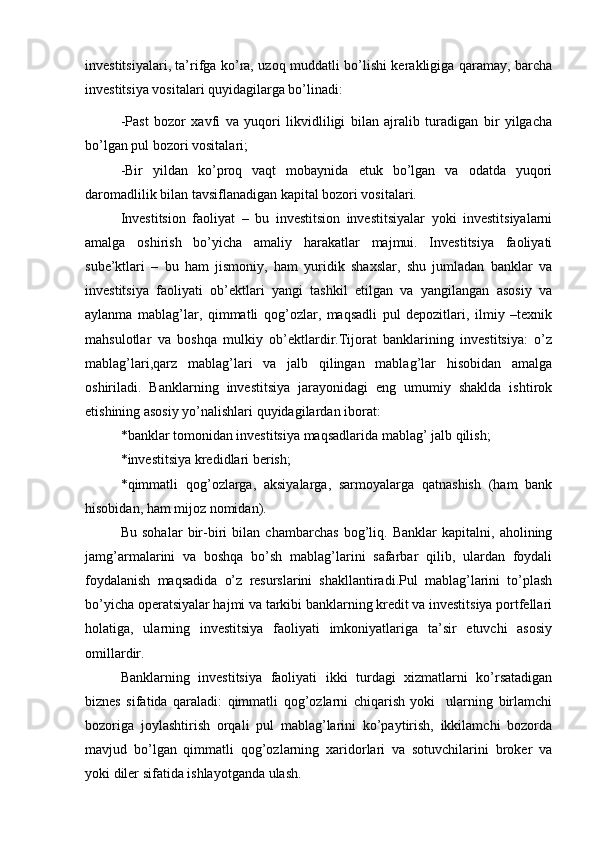 investitsiyalari, ta’rifga ko’ra, uzoq muddatli bo’lishi kerakligiga qaramay, barcha
investitsiya vositalari quyidagilarga bo’linadi:
-Past   bozor   xavfi   va   yuqori   likvidliligi   bilan   ajralib   turadigan   bir   yilgacha
bo’lgan pul bozori vositalari;
-Bir   yildan   ko’proq   vaqt   mobaynida   etuk   bo’lgan   va   odatda   yuqori
daromadlilik bilan tavsiflanadigan kapital bozori vositalari.
Investitsion   faoliyat   –   bu   investitsion   investitsiyalar   yoki   investitsiyalarni
amalga   oshirish   bo’yicha   amaliy   harakatlar   majmui.   Investitsiya   faoliyati
sube’ktlari   –   bu   ham   jismoniy,   ham   yuridik   shaxslar,   shu   jumladan   banklar   va
investitsiya   faoliyati   ob’ektlari   yangi   tashkil   etilgan   va   yangilangan   asosiy   va
aylanma   mablag’lar,   qimmatli   qog’ozlar,   maqsadli   pul   depozitlari,   ilmiy   –texnik
mahsulotlar   va   boshqa   mulkiy   ob’ektlardir.Tijorat   banklarining   investitsiya:   o’z
mablag’lari,qarz   mablag’lari   va   jalb   qilingan   mablag’lar   hisobidan   amalga
oshiriladi.   Banklarning   investitsiya   jarayonidagi   eng   umumiy   shaklda   ishtirok
etishining asosiy yo’nalishlari quyidagilardan iborat:
*banklar tomonidan investitsiya maqsadlarida mablag’ jalb qilish;
*investitsiya kredidlari berish;
*qimmatli   qog’ozlarga,   aksiyalarga,   sarmoyalarga   qatnashish   (ham   bank
hisobidan, ham mijoz nomidan).
Bu   sohalar   bir-biri   bilan   chambarchas   bog’liq.   Banklar   kapitalni,   aholining
jamg’armalarini   va   boshqa   bo’sh   mablag’larini   safarbar   qilib,   ulardan   foydali
foydalanish   maqsadida   o’z   resurslarini   shakllantiradi.Pul   mablag’larini   to’plash
bo’yicha operatsiyalar hajmi va tarkibi banklarning kredit va investitsiya portfellari
holatiga,   ularning   investitsiya   faoliyati   imkoniyatlariga   ta’sir   etuvchi   asosiy
omillardir.
Banklarning   investitsiya   faoliyati   ikki   turdagi   xizmatlarni   ko’rsatadigan
biznes   sifatida   qaraladi:   qimmatli   qog’ozlarni   chiqarish   yoki     ularning   birlamchi
bozoriga   joylashtirish   orqali   pul   mablag’larini   ko’paytirish,   ikkilamchi   bozorda
mavjud   bo’lgan   qimmatli   qog’ozlarning   xaridorlari   va   sotuvchilarini   broker   va
yoki diler sifatida ishlayotganda ulash. 