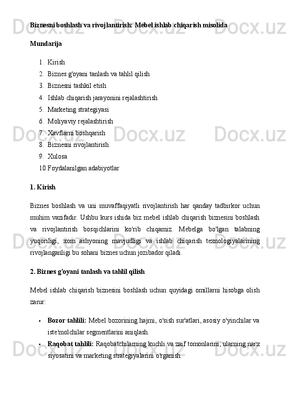 Biznesni boshlash va rivojlantirish: Mebel ishlab chiqarish misolida
Mundarija
1. Kirish
2. Biznes g'oyani tanlash va tahlil qilish
3. Biznesni tashkil etish
4. Ishlab chiqarish jarayonini rejalashtirish
5. Marketing strategiyasi
6. Moliyaviy rejalashtirish
7. Xavflarni boshqarish
8. Biznesni rivojlantirish
9. Xulosa
10. Foydalanilgan adabiyotlar
1. Kirish
Biznes   boshlash   va   uni   muvaffaqiyatli   rivojlantirish   har   qanday   tadbirkor   uchun
muhim vazifadir. Ushbu kurs ishida biz mebel  ishlab chiqarish biznesini  boshlash
va   rivojlantirish   bosqichlarini   ko'rib   chiqamiz.   Mebelga   bo'lgan   talabning
yuqoriligi,   xom   ashyoning   mavjudligi   va   ishlab   chiqarish   texnologiyalarining
rivojlanganligi bu sohani biznes uchun jozibador qiladi.
2. Biznes g'oyani tanlash va tahlil qilish
Mebel   ishlab   chiqarish   biznesini   boshlash   uchun   quyidagi   omillarni   hisobga   olish
zarur:
 Bozor tahlili:  Mebel bozorining hajmi, o'sish sur'atlari, asosiy o'yinchilar va
iste'molchilar segmentlarini aniqlash.
 Raqobat tahlili:  Raqobatchilarning kuchli va zaif tomonlarini, ularning narx
siyosatini va marketing strategiyalarini o'rganish.