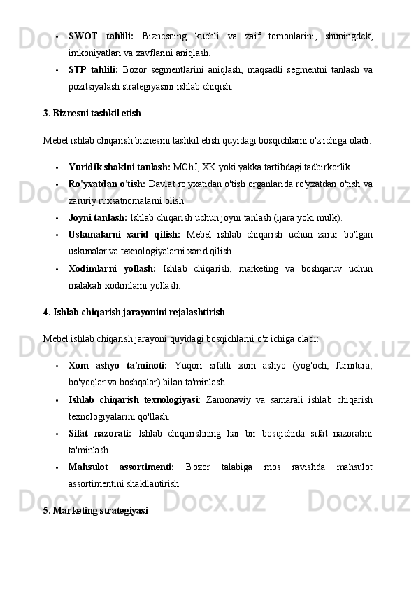  SWOT   tahlili:   Biznesning   kuchli   va   zaif   tomonlarini,   shuningdek,
imkoniyatlari va xavflarini aniqlash.
 STP   tahlili:   Bozor   segmentlarini   aniqlash,   maqsadli   segmentni   tanlash   va
pozitsiyalash strategiyasini ishlab chiqish.
3. Biznesni tashkil etish
Mebel ishlab chiqarish biznesini tashkil etish quyidagi bosqichlarni o'z ichiga oladi:
 Yuridik shaklni tanlash:  MChJ, XK yoki yakka tartibdagi tadbirkorlik.
 Ro'yxatdan o'tish:  Davlat ro'yxatidan o'tish organlarida ro'yxatdan o'tish va
zaruriy ruxsatnomalarni olish.
 Joyni tanlash:  Ishlab chiqarish uchun joyni tanlash (ijara yoki mulk).
 Uskunalarni   xarid   qilish:   Mebel   ishlab   chiqarish   uchun   zarur   bo'lgan
uskunalar va texnologiyalarni xarid qilish.
 Xodimlarni   yollash:   Ishlab   chiqarish,   marketing   va   boshqaruv   uchun
malakali xodimlarni yollash.
4. Ishlab chiqarish jarayonini rejalashtirish
Mebel ishlab chiqarish jarayoni quyidagi bosqichlarni o'z ichiga oladi:
 Xom   ashyo   ta'minoti:   Yuqori   sifatli   xom   ashyo   (yog'och,   furnitura,
bo'yoqlar va boshqalar) bilan ta'minlash.
 Ishlab   chiqarish   texnologiyasi:   Zamonaviy   va   samarali   ishlab   chiqarish
texnologiyalarini qo'llash.
 Sifat   nazorati:   Ishlab   chiqarishning   har   bir   bosqichida   sifat   nazoratini
ta'minlash.
 Mahsulot   assortimenti:   Bozor   talabiga   mos   ravishda   mahsulot
assortimentini shakllantirish.
5. Marketing strategiyasi 