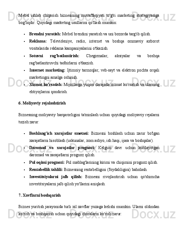 Mebel   ishlab   chiqarish   biznesining   muvaffaqiyati   to'g'ri   marketing   strategiyasiga
bog'liqdir.  Quyidagi marketing usullarini qo'llash mumkin:
 Brendni yaratish:  Mebel brendini yaratish va uni bozorda targ'ib qilish.
 Reklama:   Televideniye,   radio,   internet   va   boshqa   ommaviy   axborot
vositalarida reklama kampaniyalarini o'tkazish.
 Sotuvni   rag'batlantirish:   Chegirmalar,   aksiyalar   va   boshqa
rag'batlantiruvchi tadbirlarni o'tkazish.
 Internet  marketing:   Ijtimoiy  tarmoqlar,  veb-sayt   va elektron pochta  orqali
marketingni amalga oshirish.
 Xizmat ko'rsatish:  Mijozlarga yuqori darajada xizmat ko'rsatish va ularning
ehtiyojlarini qondirish.
6. Moliyaviy rejalashtirish
Biznesning moliyaviy barqarorligini ta'minlash uchun quyidagi moliyaviy rejalarni
tuzish zarur:
 Boshlang'ich   xarajatlar   smetasi:   Biznesni   boshlash   uchun   zarur   bo'lgan
xarajatlarni hisoblash (uskunalar, xom ashyo, ish haqi, ijara va boshqalar).
 Daromad   va   xarajatlar   prognozi:   Kelgusi   davr   uchun   kutilayotgan
daromad va xarajatlarni prognoz qilish.
 Pul oqimi prognozi:  Pul mablag'larining kirimi va chiqimini prognoz qilish.
 Rentabellik tahlili:  Biznesning rentabelligini (foydaliligini) baholash.
 Investitsiyalarni   jalb   qilish:   Biznesni   rivojlantirish   uchun   qo'shimcha
investitsiyalarni jalb qilish yo'llarini aniqlash.
7. Xavflarni boshqarish
Biznes yuritish jarayonida turli xil xavflar yuzaga kelishi mumkin. Ularni oldindan
ko'rish va boshqarish uchun quyidagi choralarni ko'rish zarur: 