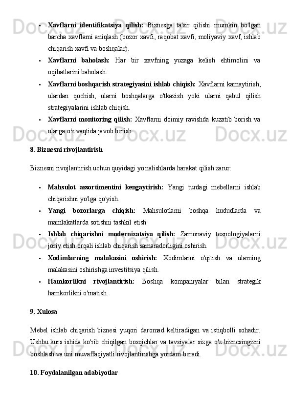  Xavflarni   identifikatsiya   qilish:   Biznesga   ta'sir   qilishi   mumkin   bo'lgan
barcha xavflarni aniqlash (bozor xavfi, raqobat xavfi, moliyaviy xavf, ishlab
chiqarish xavfi va boshqalar).
 Xavflarni   baholash:   Har   bir   xavfning   yuzaga   kelish   ehtimolini   va
oqibatlarini baholash.
 Xavflarni boshqarish strategiyasini ishlab chiqish:  Xavflarni kamaytirish,
ulardan   qochish,   ularni   boshqalarga   o'tkazish   yoki   ularni   qabul   qilish
strategiyalarini ishlab chiqish.
 Xavflarni   monitoring   qilish:   Xavflarni   doimiy   ravishda   kuzatib   borish   va
ularga o'z vaqtida javob berish.
8. Biznesni rivojlantirish
Biznesni rivojlantirish uchun quyidagi yo'nalishlarda harakat qilish zarur:
 Mahsulot   assortimentini   kengaytirish:   Yangi   turdagi   mebellarni   ishlab
chiqarishni yo'lga qo'yish.
 Yangi   bozorlarga   chiqish:   Mahsulotlarni   boshqa   hududlarda   va
mamlakatlarda sotishni tashkil etish.
 Ishlab   chiqarishni   modernizatsiya   qilish:   Zamonaviy   texnologiyalarni
joriy etish orqali ishlab chiqarish samaradorligini oshirish.
 Xodimlarning   malakasini   oshirish:   Xodimlarni   o'qitish   va   ularning
malakasini oshirishga investitsiya qilish.
 Hamkorlikni   rivojlantirish:   Boshqa   kompaniyalar   bilan   strategik
hamkorlikni o'rnatish.
9. Xulosa
Mebel   ishlab   chiqarish   biznesi   yuqori   daromad   keltiradigan   va   istiqbolli   sohadir.
Ushbu kurs ishida ko'rib chiqilgan bosqichlar  va tavsiyalar sizga o'z biznesingizni
boshlash va uni muvaffaqiyatli rivojlantirishga yordam beradi.
10. Foydalanilgan adabiyotlar 