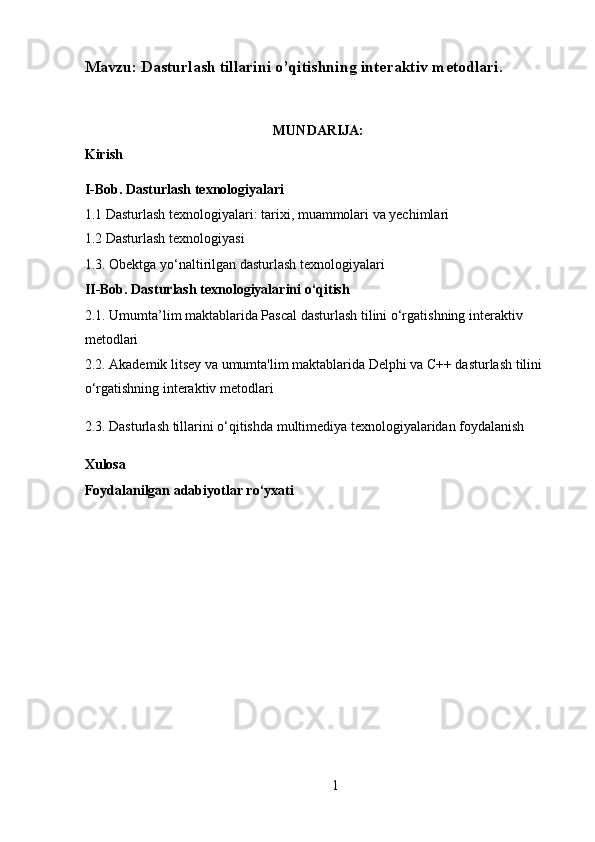 Mavzu: Dasturlash tillarini o’qitishning interaktiv metodlari. 
 
MUNDARIJA:   
Kirish 
I-Bob. Dasturlash texnologiyalari 
1.1 Dasturlash texnologiyalari: tarixi, muammolari va yechimlari 
1.2 Dasturlash texnologiyasi 
1.3. Obektga yo‘naltirilgan dasturlash texnologiyalari 
II-Bob. Dasturlash texnologiyalarini o‘qitish 
2.1. Umumta’lim maktablarida Pascal dasturlash tilini o‘rgatishning interaktiv 
metodlari 
2.2. Akademik litsey va umumta'lim maktablarida Delphi va C++ dasturlash tilini 
o‘rgatishning interaktiv metodlari 
2.3. Dasturlash tillarini o‘qitishda multimediya texnologiyalaridan foydalanish 
Xulosa 
Foydalanilgan adabiyotlar ro‘yxati 
1  
  