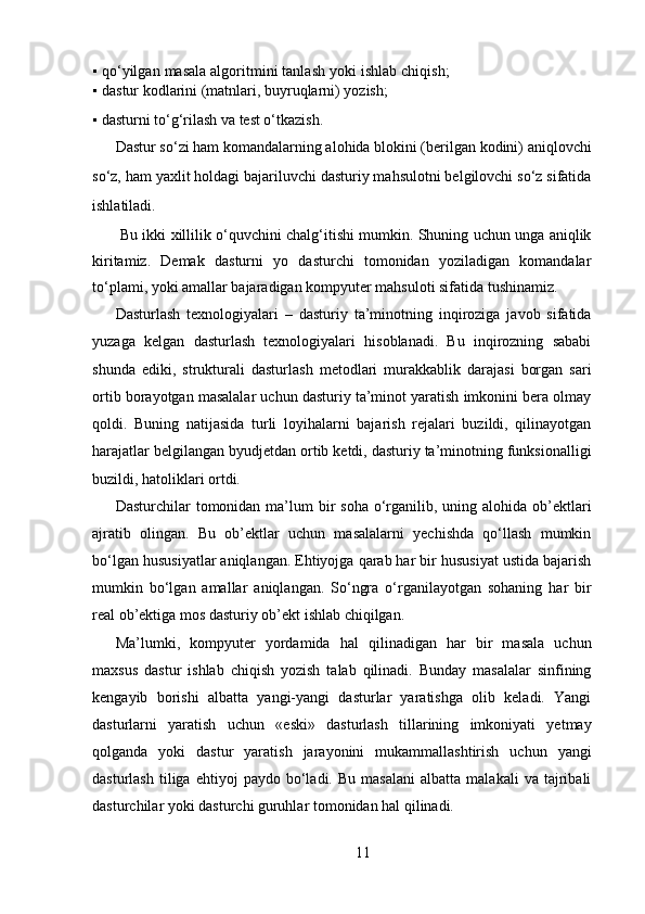 ▪   qo‘yilgan masala algoritmini tanlash yoki ishlab chiqish;
▪   dastur kodlarini (matnlari, buyruqlarni) yozish; 
▪   dasturni to‘g‘rilash va test o‘tkazish.  
Dastur so‘zi ham komandalarning alohida blokini (berilgan kodini) aniqlovchi
so‘z, ham yaxlit holdagi bajariluvchi dasturiy mahsulotni belgilovchi so‘z sifatida
ishlatiladi.   
  Bu ikki xillilik o‘quvchini chalg‘itishi mumkin. Shuning uchun unga aniqlik
kiritamiz.   Demak   dasturni   yo   dasturchi   tomonidan   yoziladigan   komandalar
to‘plami, yoki amallar bajaradigan kompyuter mahsuloti sifatida tushinamiz.  
Dasturlash   texnologiyalari   –   dasturiy   ta’minotning   inqiroziga   javob   sifatida
yuzaga   kelgan   dasturlash   texnologiyalari   hisoblanadi.   Bu   inqirozning   sababi
shunda   ediki,   strukturali   dasturlash   metodlari   murakkablik   darajasi   borgan   sari
ortib borayotgan masalalar uchun dasturiy ta’minot yaratish imkonini bera olmay
qoldi.   Buning   natijasida   turli   loyihalarni   bajarish   rejalari   buzildi,   qilinayotgan
harajatlar belgilangan byudjetdan ortib ketdi, dasturiy ta’minotning funksionalligi
buzildi, hatoliklari ortdi.   
Dasturchilar  tomonidan ma’lum  bir  soha o‘rganilib, uning alohida  ob’ektlari
ajratib   olingan.   Bu   ob’ektlar   uchun   masalalarni   yechishda   qo‘llash   mumkin
bo‘lgan hususiyatlar aniqlangan. Ehtiyojga qarab har bir hususiyat ustida bajarish
mumkin   bo‘lgan   amallar   aniqlangan.   So‘ngra   o‘rganilayotgan   sohaning   har   bir
real ob’ektiga mos dasturiy ob’ekt ishlab chiqilgan.  
Ma’lumki,   kompyuter   yordamida   hal   qilinadigan   har   bir   masala   uchun
maxsus   dastur   ishlab   chiqish   yozish   talab   qilinadi.   Bunday   masalalar   sinfining
kengayib   borishi   albatta   yangi-yangi   dasturlar   yaratishga   olib   keladi.   Yangi
dasturlarni   yaratish   uchun   «eski»   dasturlash   tillarining   imkoniyati   yetmay
qolganda   yoki   dastur   yaratish   jarayonini   mukammallashtirish   uchun   yangi
dasturlash   tiliga  ehtiyoj   paydo  bo‘ladi.   Bu  masalani   albatta  malakali   va   tajribali
dasturchilar yoki dasturchi guruhlar tomonidan hal qilinadi. 
11