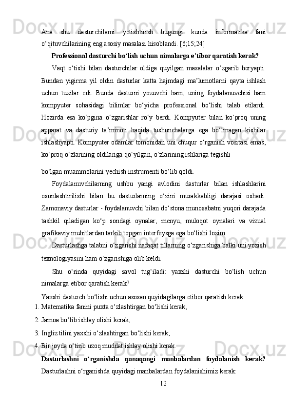 Ana   shu   dasturchilarni   yetishtirish   bugungi   kunda   informatika   fani
o‘qituvchilarining eng asosiy masalasi hisoblandi. [6;15;24] 
Professional dasturchi bo‘lish uchun nimalarga e’tibor qaratish kerak?
Vaqt   o‘tishi   bilan   dasturchilar   oldiga   quyilgan   masalalar   o‘zgarib   boryapti.
Bundan   yigirma   yil   oldin   dasturlar   katta   hajmdagi   ma’lumotlarni   qayta   ishlash
uchun   tuzilar   edi.   Bunda   dasturni   yozuvchi   ham,   uning   foydalanuvchisi   ham
kompyuter   sohasidagi   bilimlar   bo‘yicha   professional   bo‘lishi   talab   etilardi.
Hozirda   esa   ko‘pgina   o‘zgarishlar   ro‘y   berdi.   Kompyuter   bilan   ko‘proq   uning
apparat   va   dasturiy   ta’minoti   haqida   tushunchalarga   ega   bo‘lmagan   kishilar
ishlashyapti. Kompyuter odamlar tomonidan uni chuqur o‘rganish vositasi emas,
ko‘proq o‘zlarining oldilariga qo‘yilgan, o‘zlarining ishlariga tegishli 
bo‘lgan muammolarini yechish instrumenti bo‘lib qoldi.  
Foydalanuvchilarning   ushbu   yangi   avlodini   dasturlar   bilan   ishlashlarini
osonlashtirilishi   bilan   bu   dasturlarning   o‘zini   murakkabligi   darajasi   oshadi.
Zamonaviy dasturlar - foydalanuvchi bilan do‘stona munosabatni yuqori darajada
tashkil   qiladigan   ko‘p   sondagi   oynalar,   menyu,   muloqot   oynalari   va   vizual
grafikaviy muhitlardan tarkib topgan interfeysga ega bo‘lishi lozim.   
Dasturlashga talabni o‘zgarishi nafaqat tillarning o‘zgarishiga balki uni yozish
texnologiyasini ham o‘zgarishiga olib keldi.   
Shu   o‘rinda   quyidagi   savol   tug‘iladi:   yaxshi   dasturchi   bo‘lish   uchun
nimalarga etibor qaratish kerak?    
Yaxshi dasturch bo‘lishi uchun asosan quyidagilarga etibor qaratish kerak:  
1. Matematika fanini puxta o‘zlashtirgan bo‘lishi kerak;  
2. Jamoa bo‘lib ishlay olishi kerak;  
3. Ingliz tilini yaxshi o‘zlashtirgan bo‘lishi kerak;  
4. Bir joyda o‘tirib uzoq muddat ishlay olishi kerak.  
Dasturlashni   o‘rganishda   qanaqangi   manbalardan   foydalanish   kerak?
Dasturlashni o‘rganishda quyidagi manbalardan foydalanishimiz kerak:  
12  
  