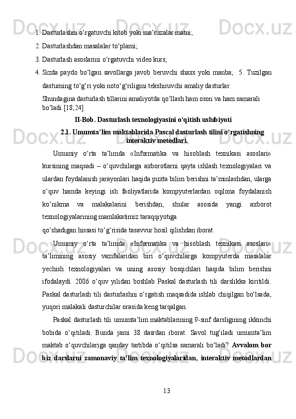 1. Dasturlashni o‘rgatuvchi kitob yoki ma’ruzalar matni;  
2. Dasturlashdan masalalar to‘plami;  
3. Dasturlash asoslarini o‘rgatuvchi video kurs;  
4. Sizda   paydo   bo‘lgan   savollarga   javob   beruvchi   shaxs   yoki   manba;     5.   Tuzilgan
dasturning to‘g‘ri yoki noto‘g‘riligini tekshiruvchi amaliy dasturlar. 
Shundagina dasturlash tillarini amaliyotda qo’llash ham oson va ham samarali 
bo’ladi.[18;24]   
II-Bob. Dasturlash texnologiyasini o‘qitish uslubiyoti    
2.1. Umumta’lim maktablarida Pascal dasturlash tilini o‘rgatishning
interaktiv metodlari.
Umumiy   o‘rta   ta’limda   «Informatika   va   hisoblash   texnikasi   asoslari»
kursining   maqsadi   –   o‘quvchilarga   axborotlarni   qayta   ishlash   texnologiyalari   va
ulardan foydalanish jarayonlari haqida puxta bilim berishni ta’minlashdan, ularga
o‘quv   hamda   keyingi   ish   faoliyatlarida   kompyuterlardan   oqilona   foydalanish
ko‘nikma   va   malakalarini   berishdan,   shular   asosida   yangi   axborot
texnologiyalarining mamlakatimiz taraqqiyotiga 
qo‘shadigan hissasi to‘g‘risida tasavvur hosil qilishdan iborat.   
Umumiy   o‘rta   ta’limda   «Informatika   va   hisoblash   texnikasi   asoslari»
ta’limining   asosiy   vazifalaridan   biri   o‘quvchilarga   kompyuterda   masalalar
yechish   texnologiyalari   va   uning   asosiy   bosqichlari   haqida   bilim   berishni
ifodalaydi.   2006   o‘quv   yilidan   boshlab   Paskal   dasturlash   tili   darslikka   kiritildi.
Paskal dasturlash tili dasturlashni  o‘rgatish maqsadida ishlab chiqilgan bo‘lsada,
yuqori malakali dasturchilar orasida keng tarqalgan.  
Paskal dasturlash tili umumta’lim maktablarining 9-sinf darsligining ikkinchi
bobida   o‘qitiladi.   Bunda   jami   38   dasrdan   iborat.   Savol   tug‘iladi   umumta’lim
maktab   o‘quvchilariga   qanday   tartibda   o‘qitilsa   samarali   bo‘ladi?   Avvalom   bor
biz   darslarni   zamonaviy   ta’lim   texnologiyalaridan,   interaktiv   metodlardan
13  
  