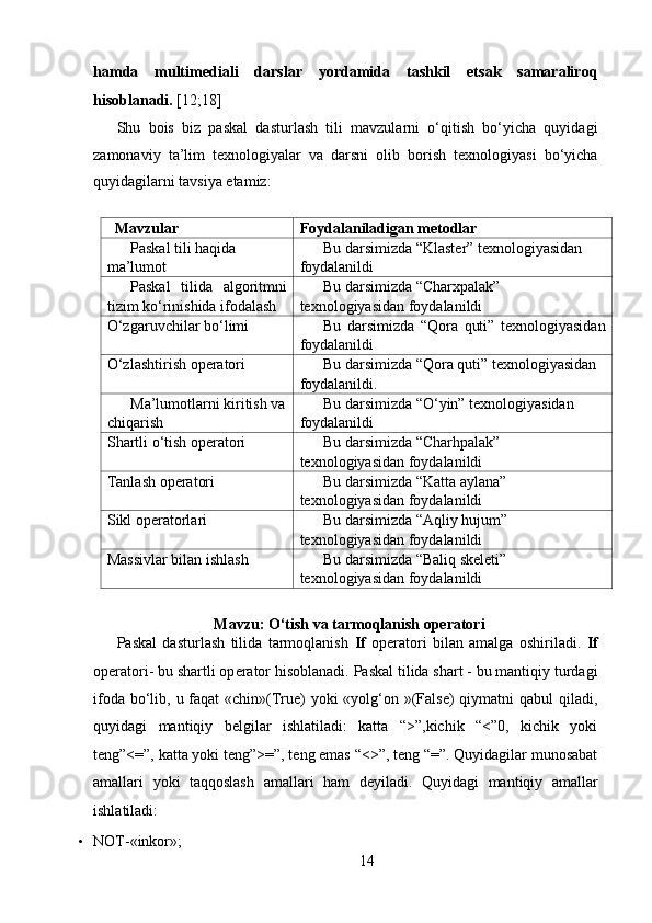 hamda   multimediali   darslar   yordamida   tashkil   etsak   samaraliroq
hisoblanadi.  [12;18] 
Shu   bois   biz   paskal   dasturlash   tili   mavzularni   o‘qitish   bo‘yicha   quyidagi
zamonaviy   ta’lim   texnologiyalar   va   darsni   olib   borish   texnologiyasi   bo‘yicha
quyidagilarni tavsiya etamiz:  
  
   Mavzular Foydalaniladigan metodlar
Paskal tili haqida 
ma’lumot Bu darsimizda “Klaster” texnologiyasidan 
foydalanildi
Paskal   tilida   algoritmni
tizim ko‘rinishida ifodalash Bu darsimizda “Charxpalak” 
texnologiyasidan foydalanildi
O‘zgaruvchilar bo‘limi Bu   darsimizda   “Qora   quti”   texnologiyasidan
foydalanildi
O‘zlashtirish opеratori Bu darsimizda “Qora quti” texnologiyasidan 
foydalanildi.
Ma’lumotlarni kiritish va
chiqarish Bu darsimizda “O‘yin” texnologiyasidan 
foydalanildi
Shartli o‘tish opеratori Bu darsimizda “Charhpalak” 
texnologiyasidan foydalanildi
Tanlash opеratori Bu darsimizda “Katta aylana” 
texnologiyasidan foydalanildi
Sikl оpеratоrlari Bu darsimizda “Aqliy hujum” 
texnologiyasidan foydalanildi
Massivlar bilan ishlash Bu darsimizda “Baliq skeleti” 
texnologiyasidan foydalanildi
   
Mavzu: O‘tish va tarmoqlanish operatori
Paskal   dasturlash   tilida   tarmoqlanish   If   op е ratori   bilan   amalga   oshiriladi.   If
op е ratori- bu shartli op е rator hisoblanadi. Paskal tilida shart - bu mantiqiy turdagi
ifoda bo‘lib, u faqat  «chin»(True)  yoki «yolg‘on »(False) qiymatni  qabul qiladi,
quyidagi   mantiqiy   belgilar   ishlatiladi:   katta   “>”,kichik   “<”0,   kichik   yoki
teng”<=”, katta yoki teng”>=”, teng emas “<>”, teng “=”. Quyidagilar munosabat
amallari   yoki   taqqoslash   amallari   ham   d е yiladi.   Quyidagi   mantiqiy   amallar
ishlatiladi:  
• NOT-«inkor»;  
14  
  