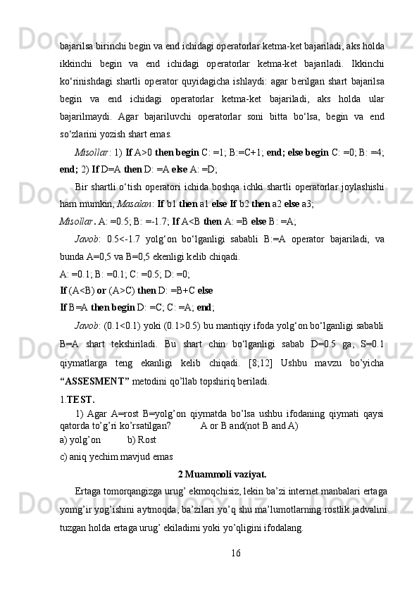 bajarilsa birinchi begin va end ichidagi op е ratorlar k е tma-ket bajariladi, aks holda
ikkinchi   begin   va   end   ichidagi   op е ratorlar   ketma-k е t   bajariladi.   Ikkinchi
ko‘rinishdagi   shartli   op е rator   quyidagicha   ishlaydi:   agar   b е rilgan   shart   bajarilsa
begin   va   end   ichidagi   op е ratorlar   k е tma-ket   bajariladi,   aks   holda   ular
bajarilmaydi.   Agar   bajariluvchi   op е ratorlar   soni   bitta   bo‘lsa,   begin   va   end
so‘zlarini yozish shart emas.  
Misollar : 1)  If  A>0  then begin  C: =1; B:=C+1;  end; else begin  C: =0; B: =4;
end;  2)  If  D=A  then  D: =A  else  A: =D;  
Bir   shartli   o‘tish   op е ratori   ichida  boshqa   ichki   shartli   op е ratorlar   joylashishi
ham mumkin,  Masalan :  If  b1  then  a1  else   If  b2  then  a2  else  a3;   
Misollar .  A: =0.5; B: =-1.7;  If  A<B  then  A: =B  else  B: =A;  
Javob :   0.5<-1.7   yolg‘on   bo‘lganligi   sababli   B:=A   op е rator   bajariladi,   va
bunda A=0,5 va B=0,5 ek е nligi k е lib chiqadi.  
A: =0.1; B: =0.1; C: =0.5; D: =0;  
If  (A<B)  or  (A>C)  then  D: =B+C  else    
If  B=A  then   begin  D: =C; C: =A;  end ;   
Javob : (0.1<0.1) yoki (0.1>0.5) bu mantiqiy ifoda yolg‘on bo‘lganligi sababli
B=A   shart   t е kshiriladi.   Bu   shart   chin   bo‘lganligi   sabab   D=0.5   ga,   S=0.1
qiymatlarga   t е ng   ekanligi   k е lib   chiqadi.   [8;12]   Ushbu   mavzu   bo’yicha
“ASSESMENT”  metodini qo’llab topshiriq beriladi. 
1. TEST. 
1)   Agar   A=rost   B=yolg’on   qiymatda   bo’lsa   ushbu   ifodaning   qiymati   qaysi
qatorda to’g’ri ko’rsatilgan?            A or B and(not B and A) 
a) yolg’on           b) Rost 
c) aniq yechim mavjud emas 
2 . Muammoli vaziyat.
Ertaga tomorqangizga urug’ ekmoqchisiz, lekin ba’zi internet manbalari ertaga
yomg’ir yog’ishini aytmoqda, ba’zilari yo’q shu ma’lumotlarning rostlik jadvalini
tuzgan holda ertaga urug’ ekiladimi yoki yo’qligini ifodalang. 
16  
  